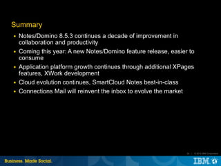 Summary
■   Notes/Domino 8.5.3 continues a decade of improvement in
    collaboration and productivity
■   Coming this year: A new Notes/Domino feature release, easier to
    consume
■   Application platform growth continues through additional XPages
    features, XWork development
■   Cloud evolution continues, SmartCloud Notes best-in-class
■   Connections Mail will reinvent the inbox to evolve the market




                                                                35 |   © 2012 IBM Corporation
 