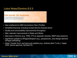 Lotus Notes/Domino 8.5.3




■   New entitlement to IBM Connections Files | Profiles
■   Simplified licensing, including revised Domino Express terms
■   Quality and consumability improvements throughout
■   Mail, calendar improvements in Notes and iNotes
■   New tools in Domino (e.g., PIRC, FTI on separate volumes, IMAP drop sessions)
■   Significant updates to XPages/Designer (e.g., perspectives, Java design element,
    XPages preloading)
■   Notes Traveler front- and back-end updates (e.g., Android client “3.x/4.x,” Apple
    iOS5, device approval, Symbian^3)



                                                                                        |   © 2012 IBM Corporation
 