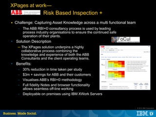 XPages at work—
                     Risk Based Inspection +
■   Challenge: Capturing Asset Knowledge across a multi functional team
     ­ The ABB RBI+© consultancy process is used by leading
       process industry organisations to ensure the continued safe
       operation of their plants.
   Solution Description
     ─ The XPages solution underpins a highly
       collaborative process combining the
       knowledge and experience of both the ABB
       Consultants and the client operating teams.
   Benefits:
     ­ 30% reduction in time taken per study
     ­ $3m + savings for ABB and their customers
     ­ Visualises ABB’s RBI+© methodology
     ­ Full fidelity Notes and browser functionality
       allows seamless off-line working
     ­ Deployable on premises using IBM XWork Servers


                                                                      |   © 2012 IBM Corporation
 