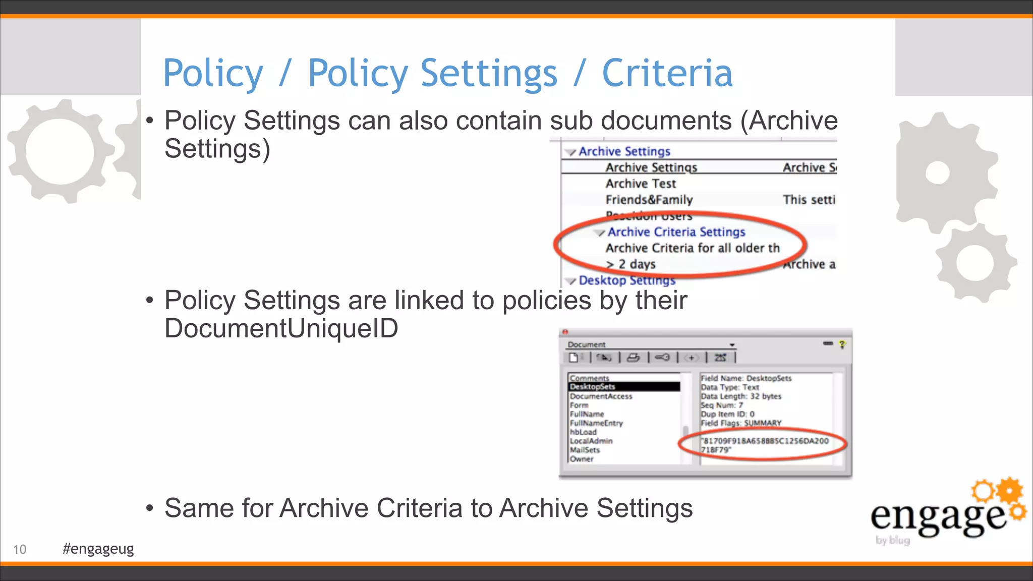 #engageug
Policy / Policy Settings / Criteria
• Policy Settings can also contain sub documents (Archive
Settings) 
 
 
 
• Policy Settings are linked to policies by their
DocumentUniqueID 
 
 
 
 
• Same for Archive Criteria to Archive Settings
!10
 
