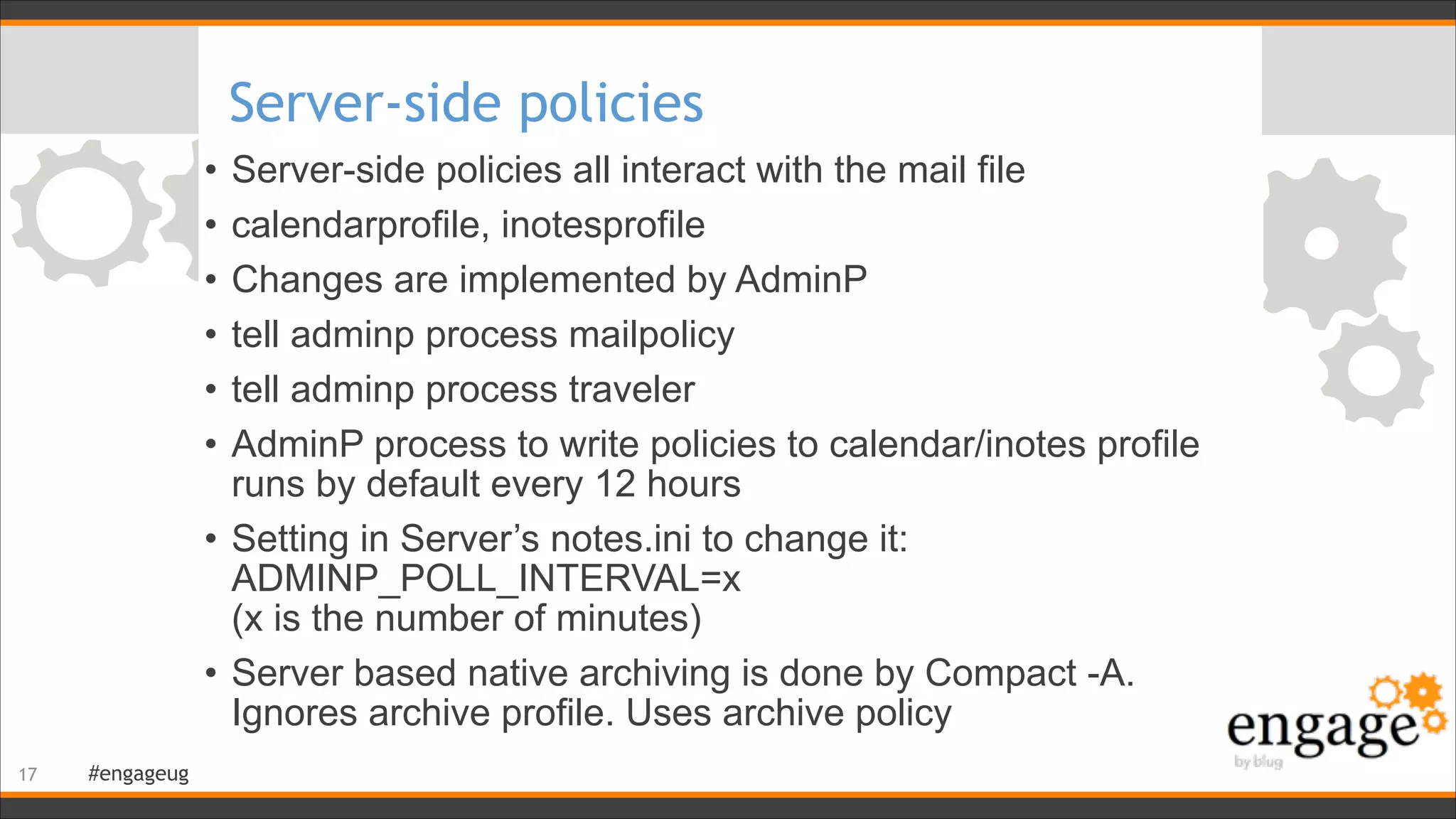 #engageug
Server-side policies
• Server-side policies all interact with the mail file
• calendarprofile, inotesprofile
• Changes are implemented by AdminP
• tell adminp process mailpolicy
• tell adminp process traveler
• AdminP process to write policies to calendar/inotes profile
runs by default every 12 hours
• Setting in Server’s notes.ini to change it:
ADMINP_POLL_INTERVAL=x  
(x is the number of minutes)
• Server based native archiving is done by Compact -A.
Ignores archive profile. Uses archive policy
!17
 