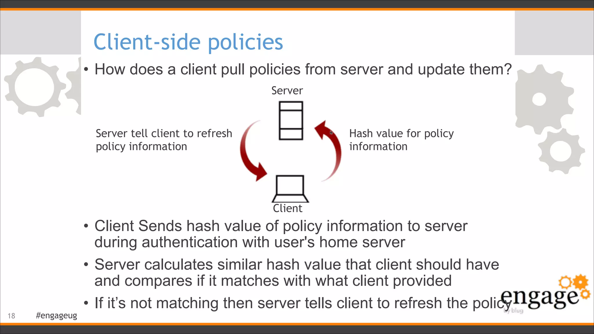 #engageug
Client-side policies
• How does a client pull policies from server and update them?
!
!
!
!
!
!
• Client Sends hash value of policy information to server
during authentication with user's home server
• Server calculates similar hash value that client should have
and compares if it matches with what client provided
• If it’s not matching then server tells client to refresh the policy
!18
Server
Client
Server tell client to refresh
policy information
Hash value for policy
information
 