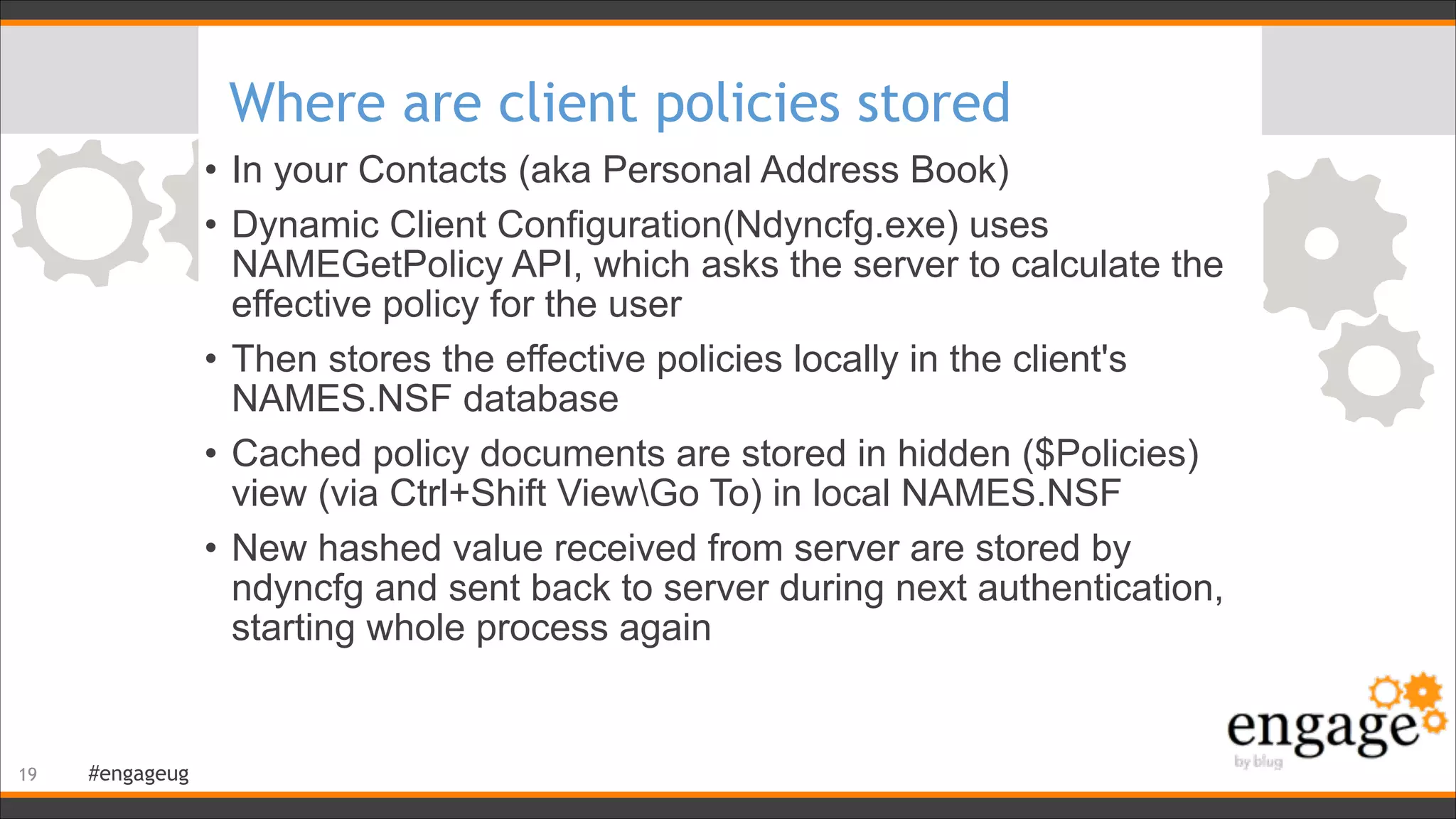 #engageug
Where are client policies stored
• In your Contacts (aka Personal Address Book)
• Dynamic Client Configuration(Ndyncfg.exe) uses
NAMEGetPolicy API, which asks the server to calculate the
effective policy for the user
• Then stores the effective policies locally in the client's
NAMES.NSF database
• Cached policy documents are stored in hidden ($Policies)
view (via Ctrl+Shift ViewGo To) in local NAMES.NSF
• New hashed value received from server are stored by
ndyncfg and sent back to server during next authentication,
starting whole process again
!19
 