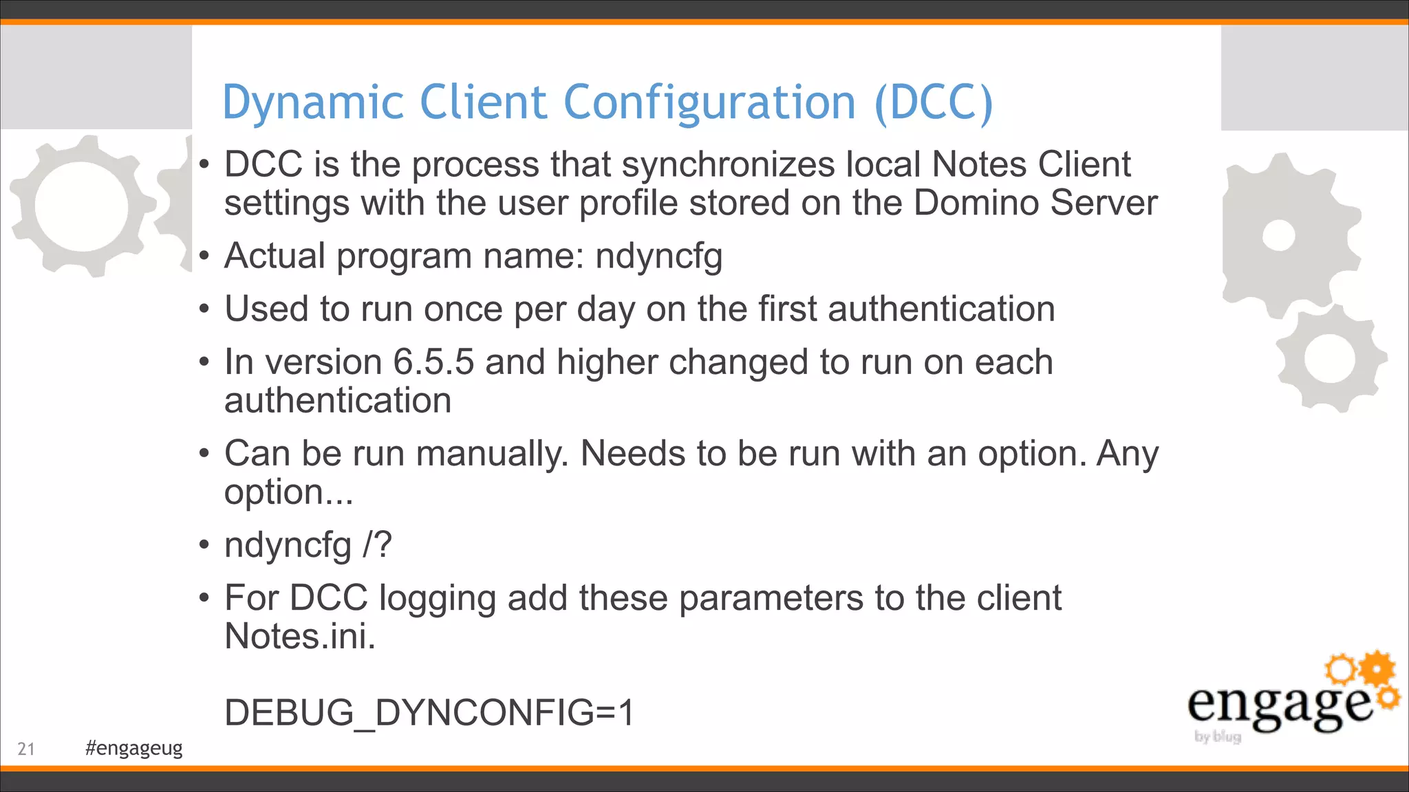 #engageug
Dynamic Client Configuration (DCC)
• DCC is the process that synchronizes local Notes Client
settings with the user profile stored on the Domino Server
• Actual program name: ndyncfg
• Used to run once per day on the first authentication
• In version 6.5.5 and higher changed to run on each
authentication
• Can be run manually. Needs to be run with an option. Any
option...
• ndyncfg /?
• For DCC logging add these parameters to the client
Notes.ini.  
 
DEBUG_DYNCONFIG=1 
!21
 