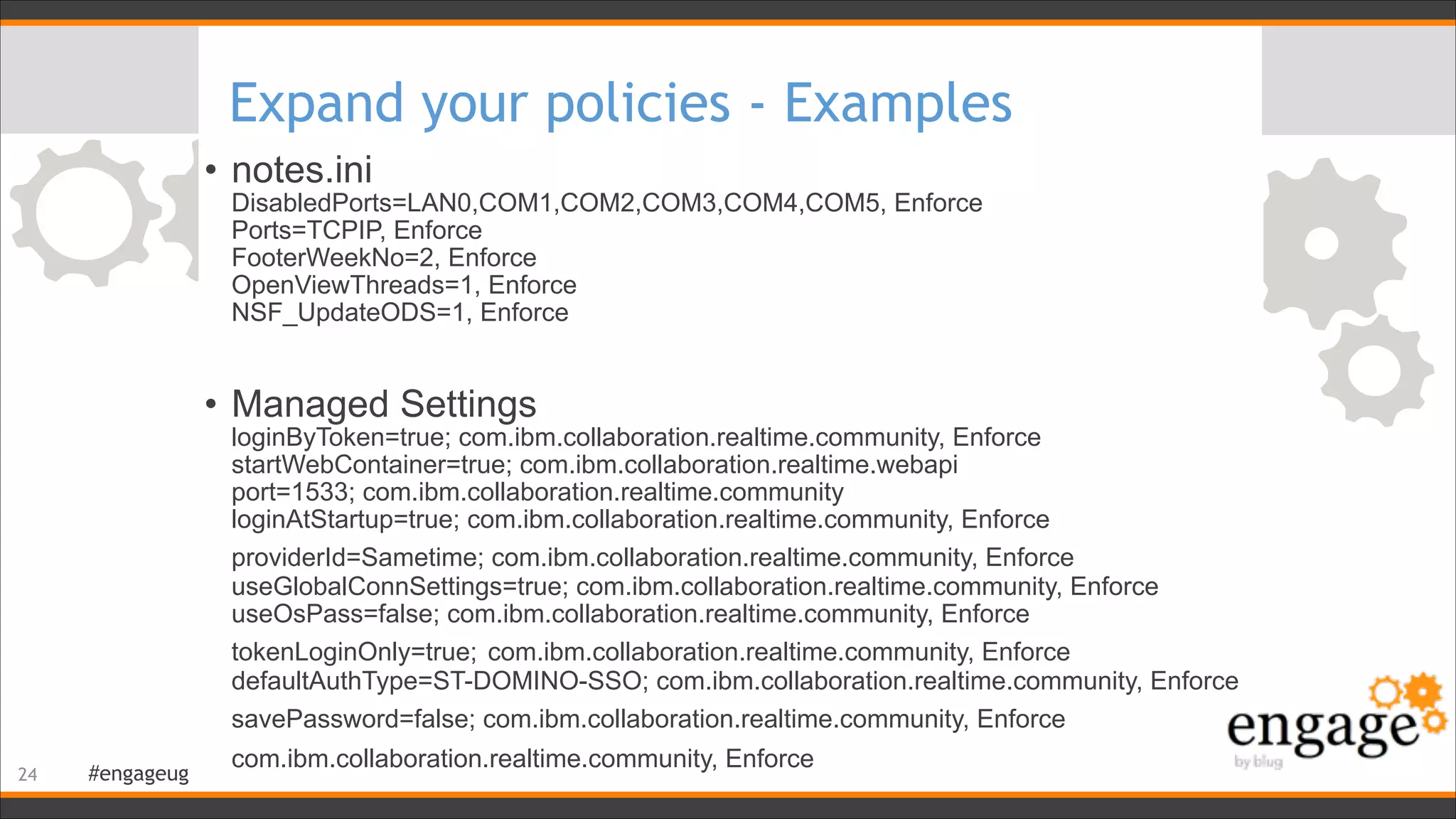 #engageug
Expand your policies - Examples
• notes.ini 
DisabledPorts=LAN0,COM1,COM2,COM3,COM4,COM5, Enforce 
Ports=TCPIP, Enforce 
FooterWeekNo=2, Enforce 
OpenViewThreads=1, Enforce 
NSF_UpdateODS=1, Enforce
!
• Managed Settings 
loginByToken=true; com.ibm.collaboration.realtime.community, Enforce 
startWebContainer=true; com.ibm.collaboration.realtime.webapi 
port=1533; com.ibm.collaboration.realtime.community 
loginAtStartup=true; com.ibm.collaboration.realtime.community, Enforce 
providerId=Sametime; com.ibm.collaboration.realtime.community, Enforce 
useGlobalConnSettings=true; com.ibm.collaboration.realtime.community, Enforce 
useOsPass=false; com.ibm.collaboration.realtime.community, Enforce 
tokenLoginOnly=true; com.ibm.collaboration.realtime.community, Enforce 
defaultAuthType=ST-DOMINO-SSO; com.ibm.collaboration.realtime.community, Enforce 
savePassword=false; com.ibm.collaboration.realtime.community, Enforce 
com.ibm.collaboration.realtime.community, Enforce
!24
 