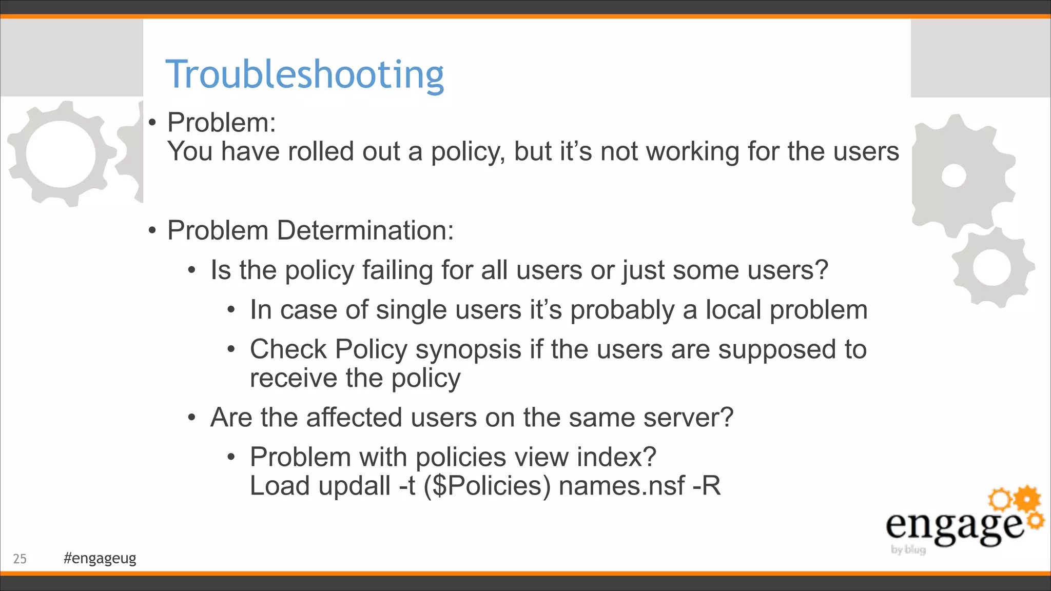 #engageug
Troubleshooting
• Problem:  
You have rolled out a policy, but it’s not working for the users
!
• Problem Determination:
• Is the policy failing for all users or just some users?
• In case of single users it’s probably a local problem
• Check Policy synopsis if the users are supposed to
receive the policy
• Are the affected users on the same server?
• Problem with policies view index?  
Load updall -t ($Policies) names.nsf -R
!25
 