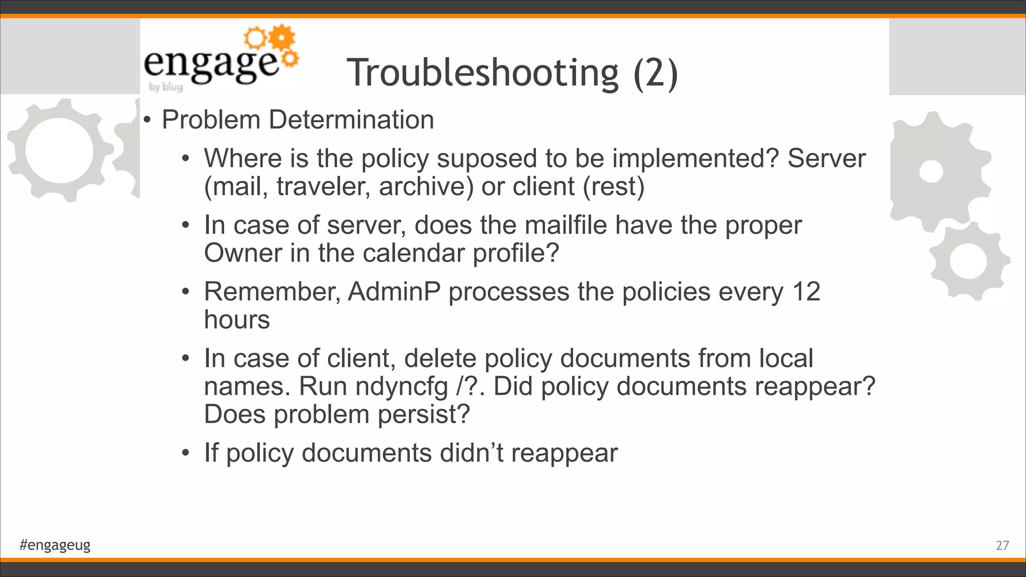 #engageug
Troubleshooting (2)
• Problem Determination
• Where is the policy suposed to be implemented? Server
(mail, traveler, archive) or client (rest)
• In case of server, does the mailfile have the proper
Owner in the calendar profile?
• Remember, AdminP processes the policies every 12
hours
• In case of client, delete policy documents from local
names. Run ndyncfg /?. Did policy documents reappear?
Does problem persist?
• If policy documents didn’t reappear
!27
 