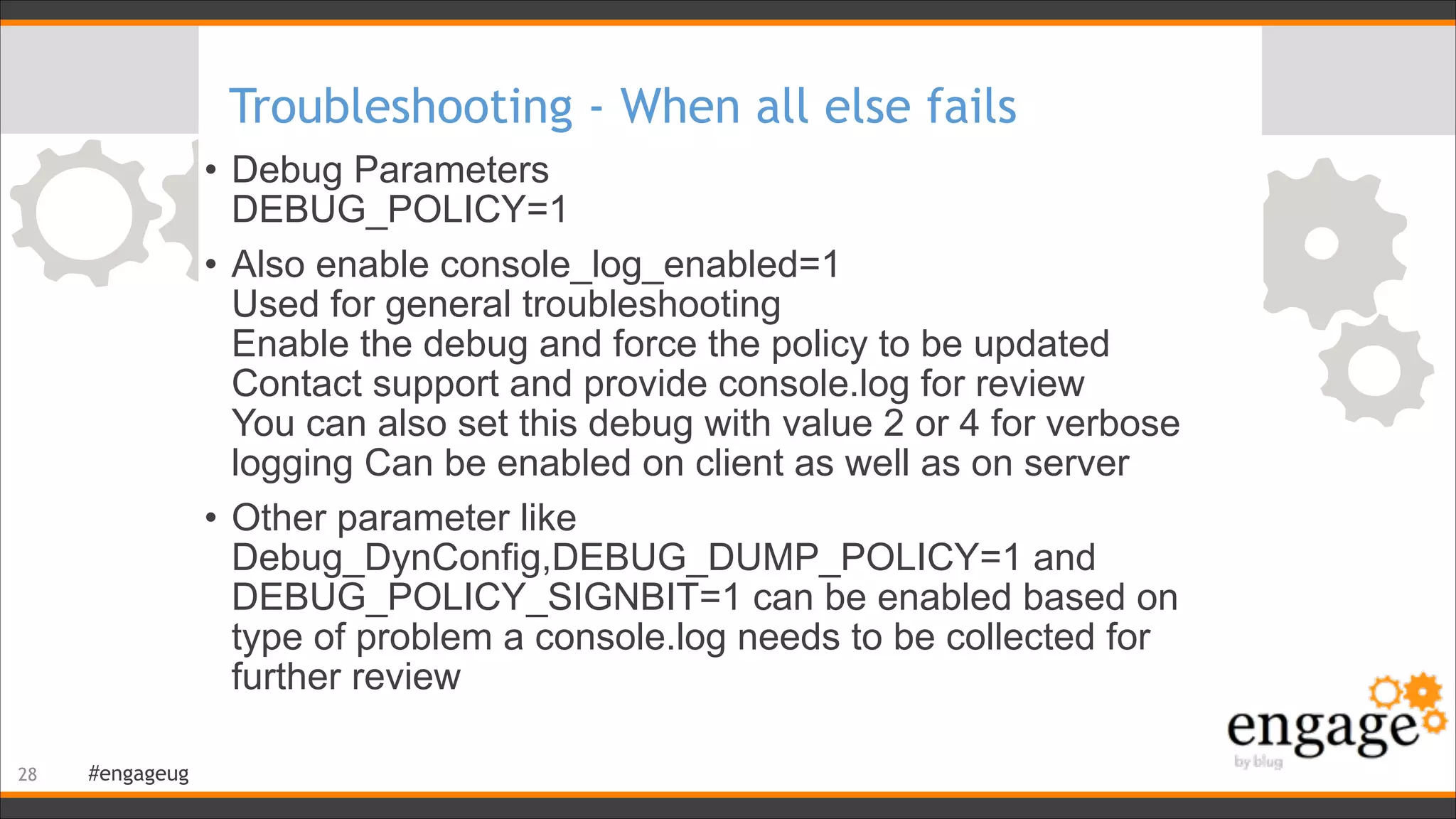 #engageug
Troubleshooting - When all else fails
• Debug Parameters 
DEBUG_POLICY=1
• Also enable console_log_enabled=1 
Used for general troubleshooting 
Enable the debug and force the policy to be updated 
Contact support and provide console.log for review 
You can also set this debug with value 2 or 4 for verbose
logging Can be enabled on client as well as on server
• Other parameter like
Debug_DynConfig,DEBUG_DUMP_POLICY=1 and
DEBUG_POLICY_SIGNBIT=1 can be enabled based on
type of problem a console.log needs to be collected for
further review
!28
 