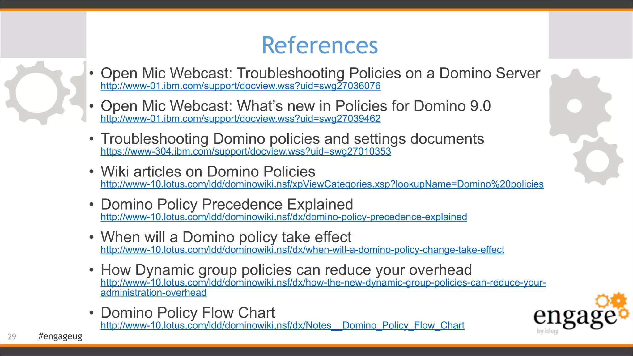 #engageug
References
• Open Mic Webcast: Troubleshooting Policies on a Domino Server 
http://www-01.ibm.com/support/docview.wss?uid=swg27036076
• Open Mic Webcast: What’s new in Policies for Domino 9.0 
http://www-01.ibm.com/support/docview.wss?uid=swg27039462
• Troubleshooting Domino policies and settings documents 
https://www-304.ibm.com/support/docview.wss?uid=swg27010353
• Wiki articles on Domino Policies 
http://www-10.lotus.com/ldd/dominowiki.nsf/xpViewCategories.xsp?lookupName=Domino%20policies
• Domino Policy Precedence Explained 
http://www-10.lotus.com/ldd/dominowiki.nsf/dx/domino-policy-precedence-explained
• When will a Domino policy take effect 
http://www-10.lotus.com/ldd/dominowiki.nsf/dx/when-will-a-domino-policy-change-take-effect
• How Dynamic group policies can reduce your overhead 
http://www-10.lotus.com/ldd/dominowiki.nsf/dx/how-the-new-dynamic-group-policies-can-reduce-your-
administration-overhead
• Domino Policy Flow Chart 
http://www-10.lotus.com/ldd/dominowiki.nsf/dx/Notes__Domino_Policy_Flow_Chart
!29
 