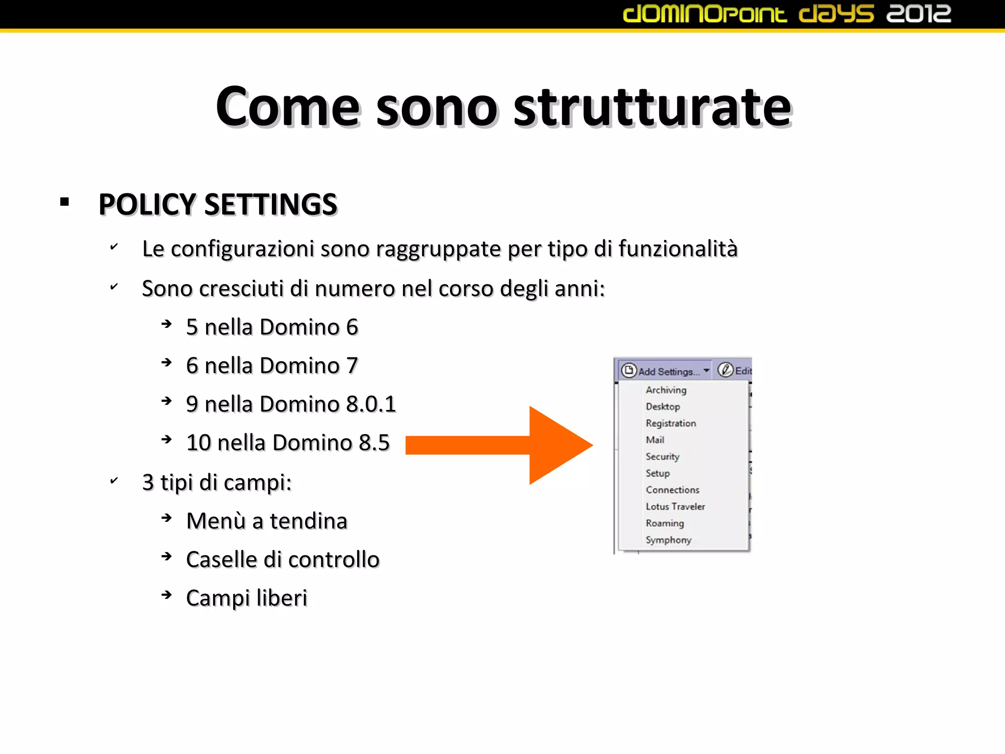 Come sono strutturate

    POLICY SETTINGS
    ✔
        Le configurazioni sono raggruppate per tipo di funzionalità
    ✔
        Sono cresciuti di numero nel corso degli anni:
          ➔
            5 nella Domino 6
         ➔
             6 nella Domino 7
         ➔
             9 nella Domino 8.0.1
         ➔
             10 nella Domino 8.5
    ✔
        3 tipi di campi:
          ➔
             Menù a tendina
         ➔
             Caselle di controllo
         ➔
             Campi liberi
 