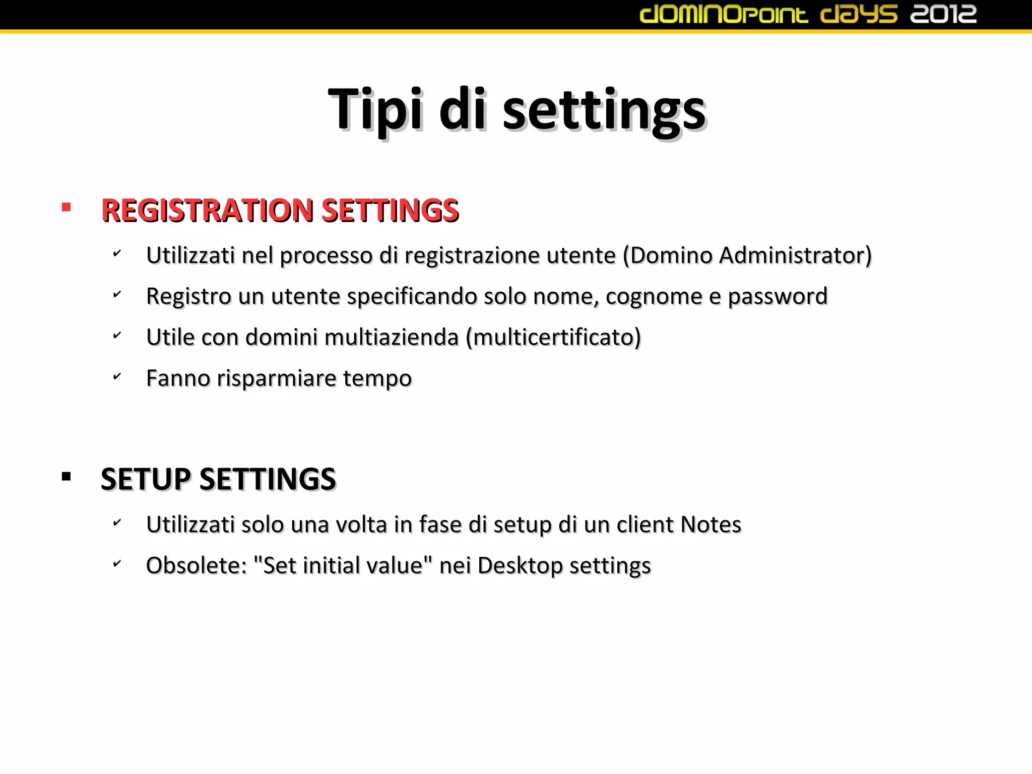 Tipi di settings

    REGISTRATION SETTINGS
    ✔
        Utilizzati nel processo di registrazione utente (Domino Administrator)
    ✔
        Registro un utente specificando solo nome, cognome e password
    ✔
        Utile con domini multiazienda (multicertificato)
    ✔
        Fanno risparmiare tempo



    SETUP SETTINGS
    ✔
        Utilizzati solo una volta in fase di setup di un client Notes
    ✔
        Obsolete: "Set initial value" nei Desktop settings
 