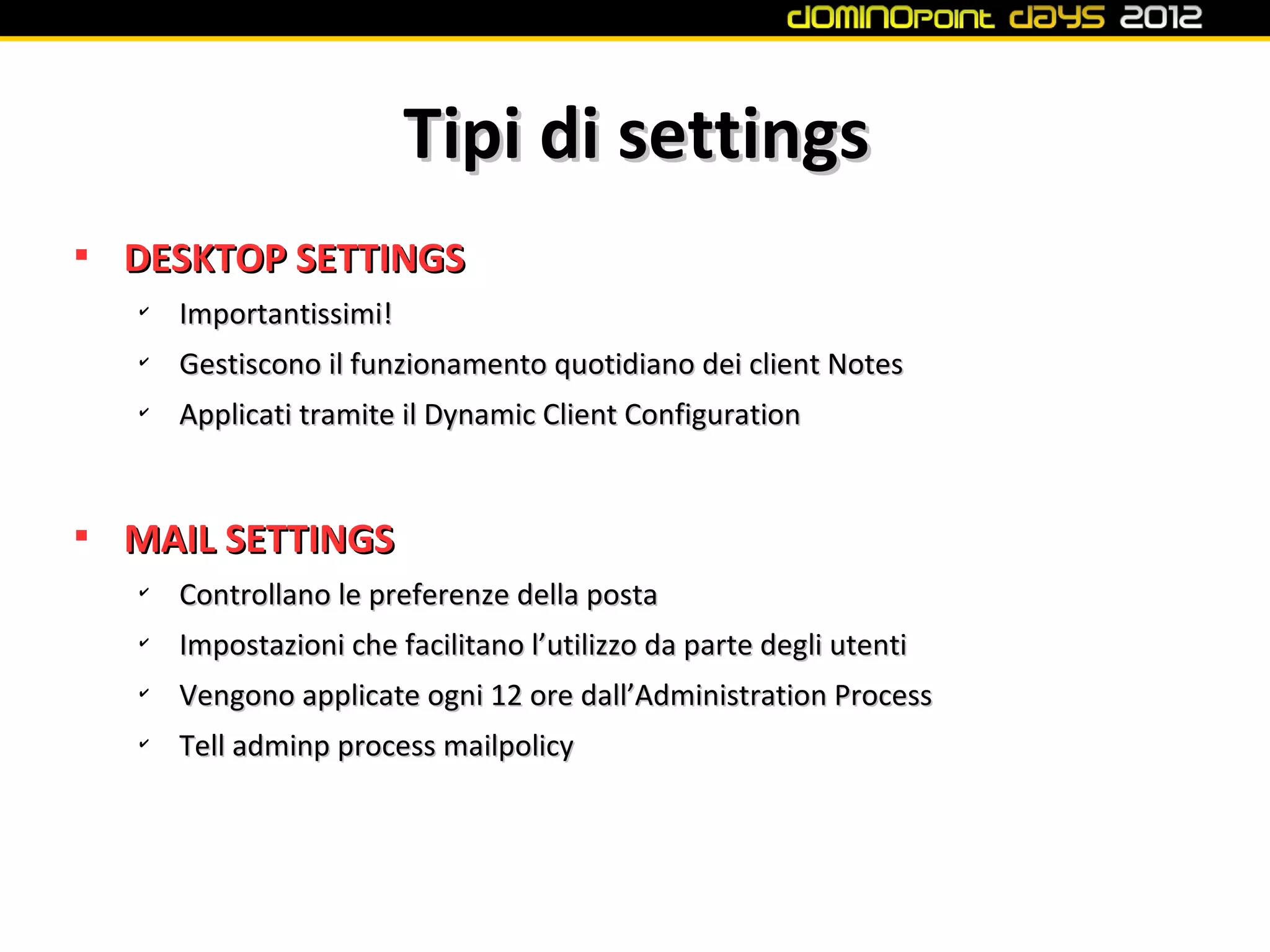 Tipi di settings

    DESKTOP SETTINGS
    ✔
        Importantissimi!
    ✔
        Gestiscono il funzionamento quotidiano dei client Notes
    ✔
        Applicati tramite il Dynamic Client Configuration



    MAIL SETTINGS
    ✔
        Controllano le preferenze della posta
    ✔
        Impostazioni che facilitano l’utilizzo da parte degli utenti
    ✔
        Vengono applicate ogni 12 ore dall’Administration Process
    ✔
        Tell adminp process mailpolicy
 