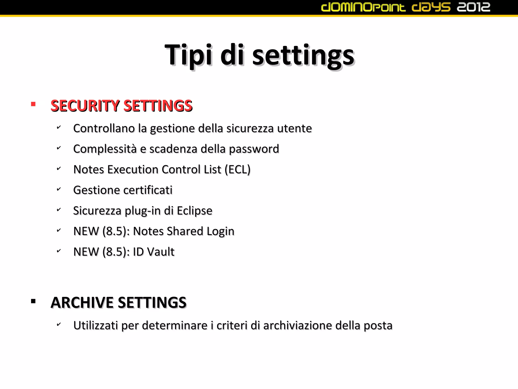 Tipi di settings

    SECURITY SETTINGS
    ✔
        Controllano la gestione della sicurezza utente
    ✔
        Complessità e scadenza della password
    ✔
        Notes Execution Control List (ECL)
    ✔
        Gestione certificati
    ✔
        Sicurezza plug-in di Eclipse
    ✔
        NEW (8.5): Notes Shared Login
    ✔
        NEW (8.5): ID Vault



    ARCHIVE SETTINGS
    ✔
        Utilizzati per determinare i criteri di archiviazione della posta
 