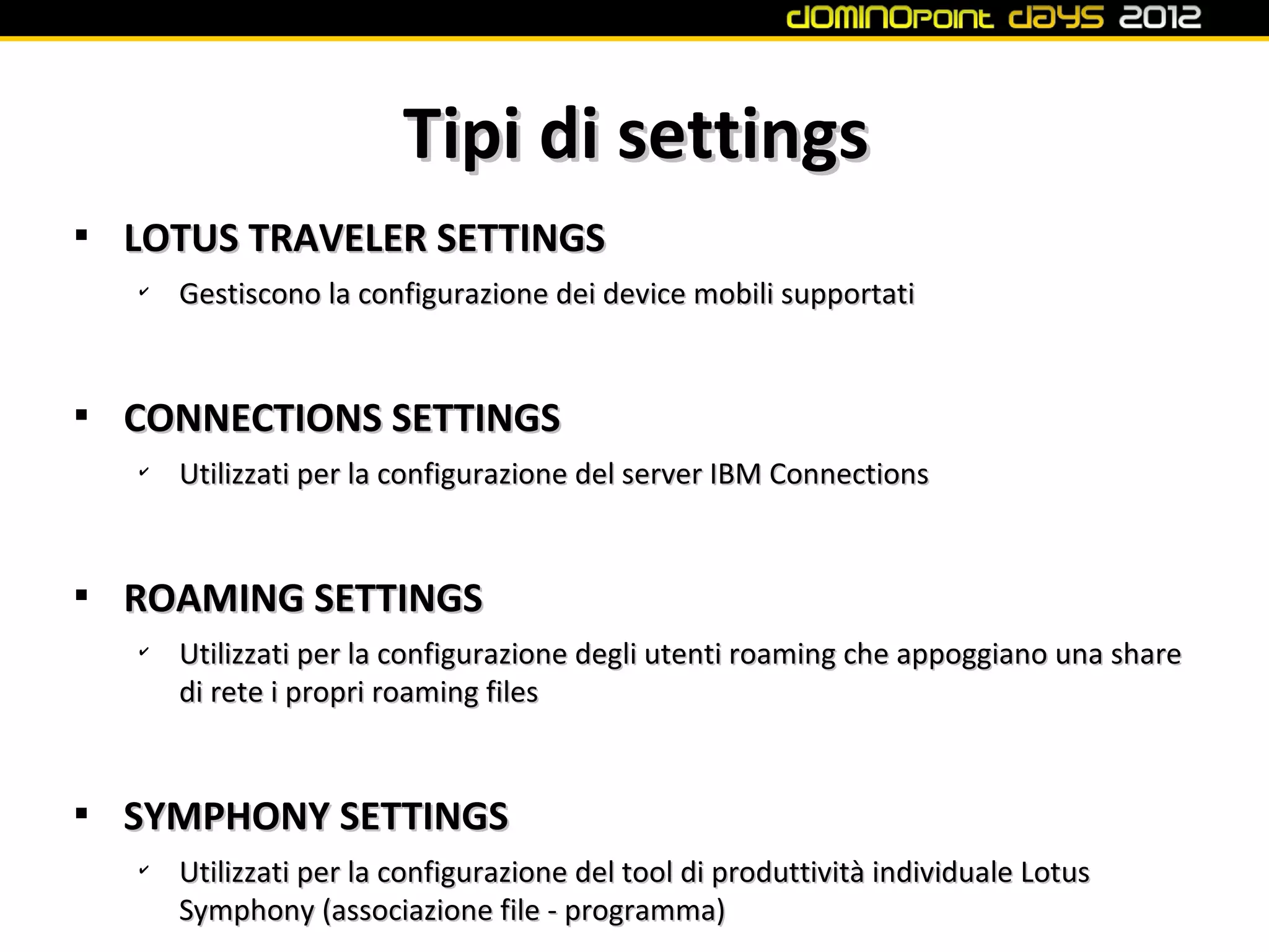 Tipi di settings

    LOTUS TRAVELER SETTINGS
    ✔
        Gestiscono la configurazione dei device mobili supportati



    CONNECTIONS SETTINGS
    ✔
        Utilizzati per la configurazione del server IBM Connections



    ROAMING SETTINGS
    ✔
        Utilizzati per la configurazione degli utenti roaming che appoggiano una share
        di rete i propri roaming files



    SYMPHONY SETTINGS
    ✔
        Utilizzati per la configurazione del tool di produttività individuale Lotus
        Symphony (associazione file - programma)
 