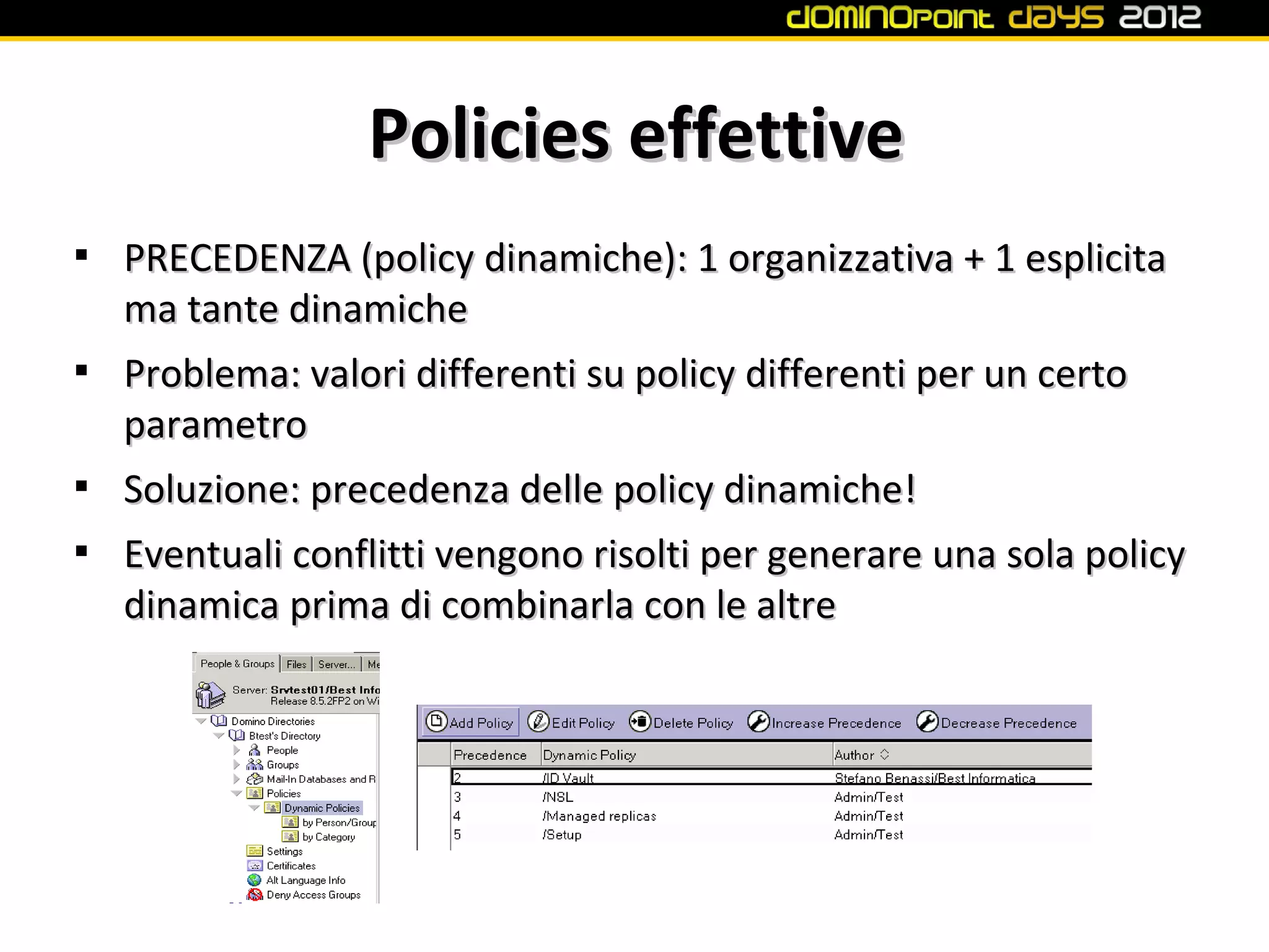 Policies effettive

    PRECEDENZA (policy dinamiche): 1 organizzativa + 1 esplicita
    ma tante dinamiche

    Problema: valori differenti su policy differenti per un certo
    parametro

    Soluzione: precedenza delle policy dinamiche!

    Eventuali conflitti vengono risolti per generare una sola policy
    dinamica prima di combinarla con le altre
 