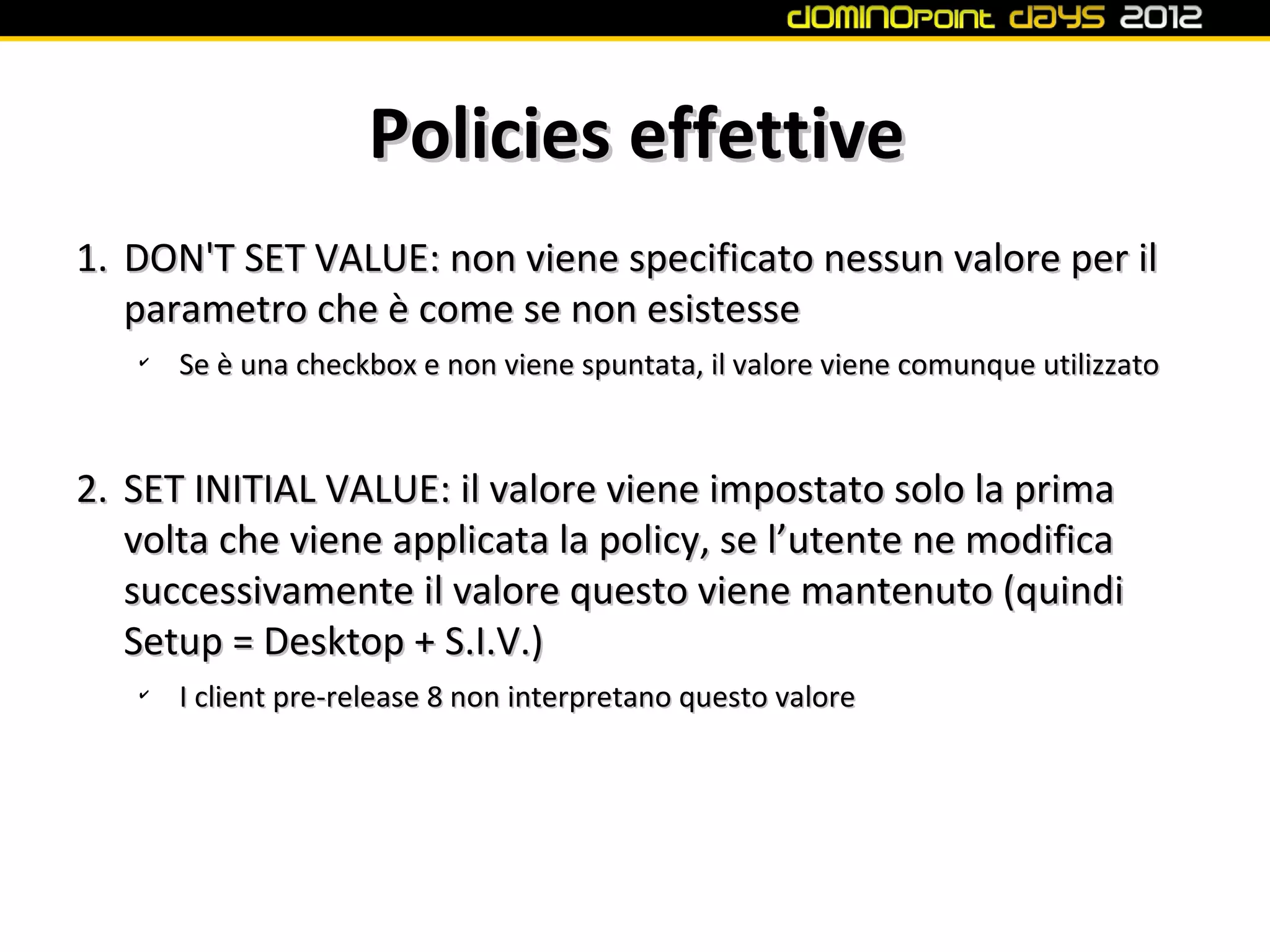 Policies effettive
1. DON'T SET VALUE: non viene specificato nessun valore per il
   parametro che è come se non esistesse
   ✔
       Se è una checkbox e non viene spuntata, il valore viene comunque utilizzato



2. SET INITIAL VALUE: il valore viene impostato solo la prima
   volta che viene applicata la policy, se l’utente ne modifica
   successivamente il valore questo viene mantenuto (quindi
   Setup = Desktop + S.I.V.)
   ✔
       I client pre-release 8 non interpretano questo valore
 