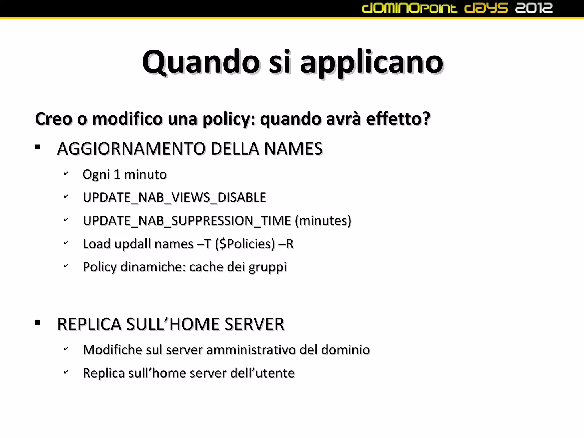 Quando si applicano
Creo o modifico una policy: quando avrà effetto?

  AGGIORNAMENTO DELLA NAMES
    ✔
        Ogni 1 minuto
    ✔
        UPDATE_NAB_VIEWS_DISABLE
    ✔
        UPDATE_NAB_SUPPRESSION_TIME (minutes)
    ✔
        Load updall names –T ($Policies) –R
    ✔
        Policy dinamiche: cache dei gruppi



    REPLICA SULL’HOME SERVER
    ✔
        Modifiche sul server amministrativo del dominio
    ✔
        Replica sull’home server dell’utente
 