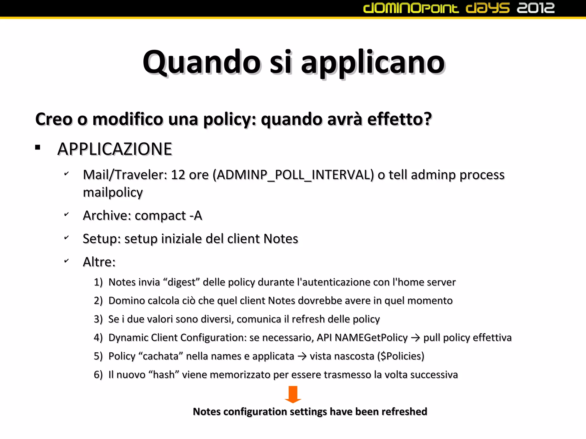 Quando si applicano
Creo o modifico una policy: quando avrà effetto?

  APPLICAZIONE
   ✔
       Mail/Traveler: 12 ore (ADMINP_POLL_INTERVAL) o tell adminp process
       mailpolicy
   ✔
       Archive: compact -A
   ✔
       Setup: setup iniziale del client Notes
   ✔
       Altre:
        1) Notes invia “digest” delle policy durante l'autenticazione con l'home server
        2) Domino calcola ciò che quel client Notes dovrebbe avere in quel momento
        3) Se i due valori sono diversi, comunica il refresh delle policy
        4) Dynamic Client Configuration: se necessario, API NAMEGetPolicy → pull policy effettiva
        5) Policy “cachata” nella names e applicata → vista nascosta ($Policies)
        6) Il nuovo “hash” viene memorizzato per essere trasmesso la volta successiva


                              Notes configuration settings have been refreshed
 