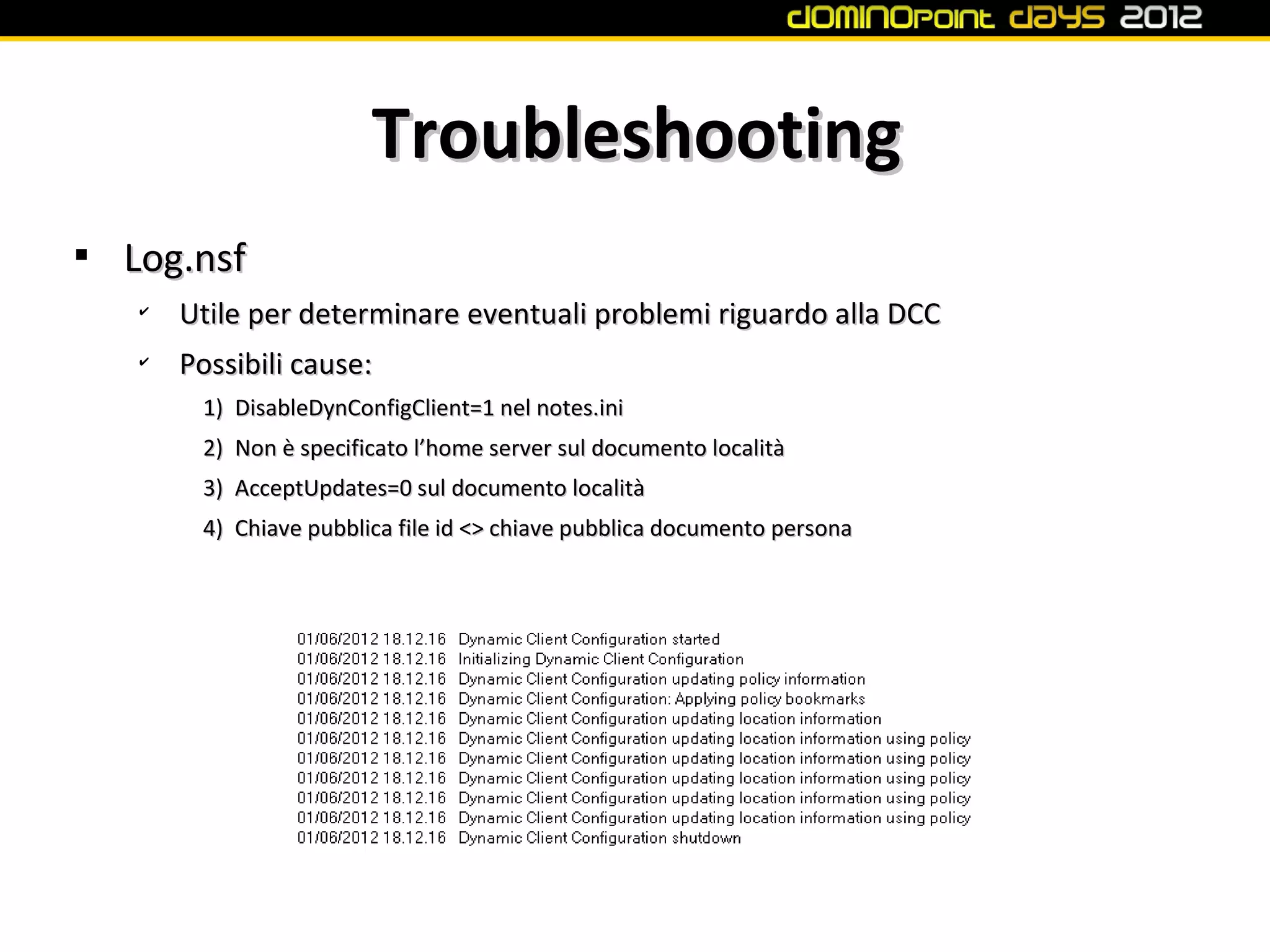 Troubleshooting

    Log.nsf
    ✔
        Utile per determinare eventuali problemi riguardo alla DCC
    ✔
        Possibili cause:
         1) DisableDynConfigClient=1 nel notes.ini
         2) Non è specificato l’home server sul documento località
         3) AcceptUpdates=0 sul documento località
         4) Chiave pubblica file id <> chiave pubblica documento persona
 