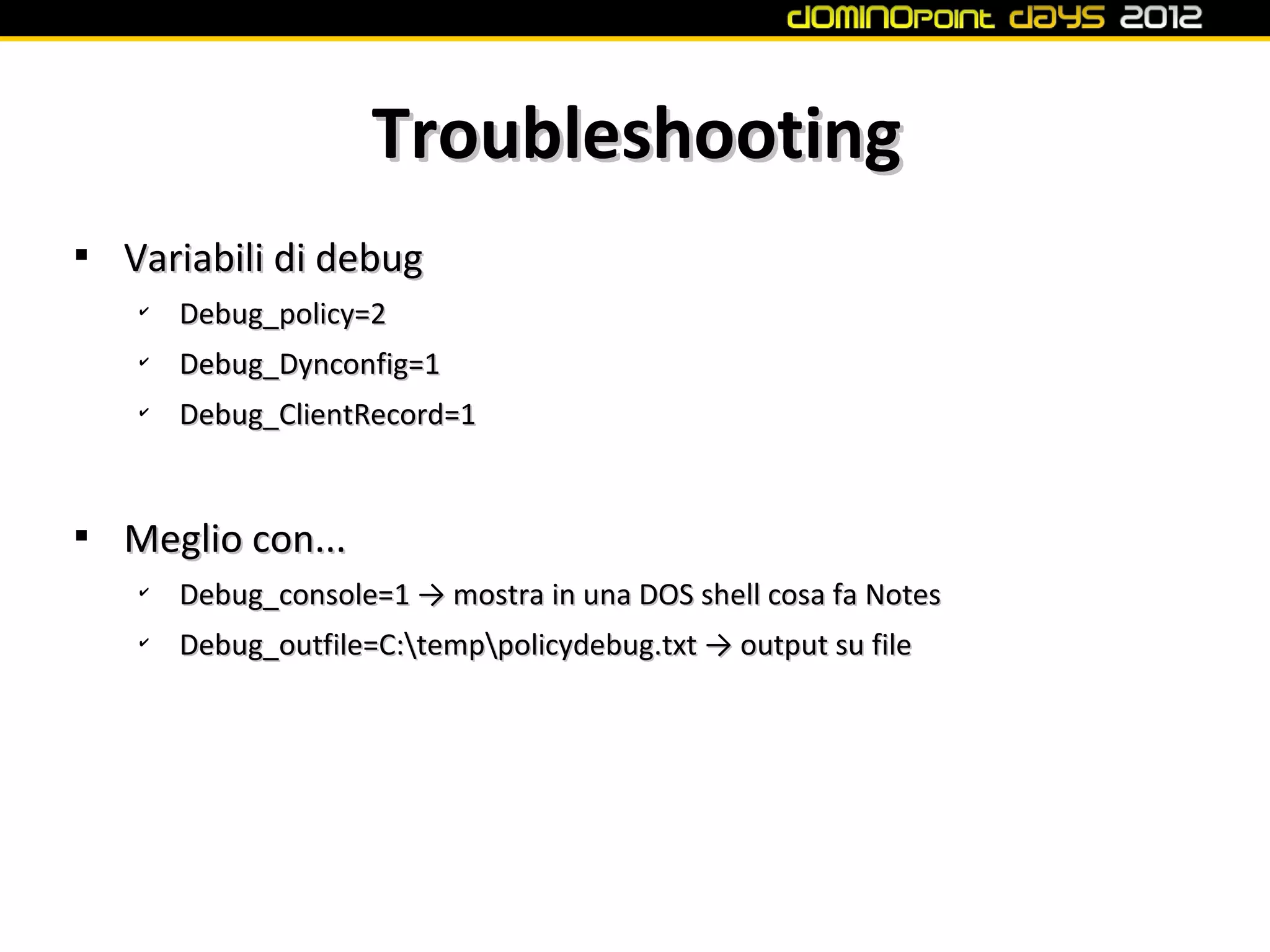 Troubleshooting

    Variabili di debug
    ✔
        Debug_policy=2
    ✔
        Debug_Dynconfig=1
    ✔
        Debug_ClientRecord=1



    Meglio con...
    ✔
        Debug_console=1 → mostra in una DOS shell cosa fa Notes
    ✔
        Debug_outfile=C:temppolicydebug.txt → output su file
 