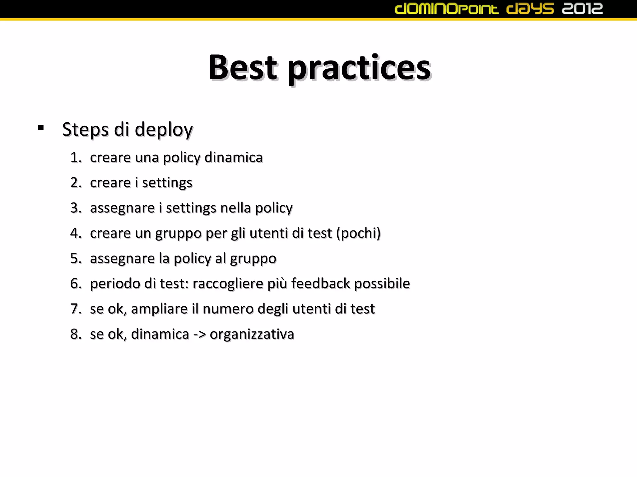 Best practices

    Steps di deploy
    1. creare una policy dinamica
    2. creare i settings
    3. assegnare i settings nella policy
    4. creare un gruppo per gli utenti di test (pochi)
    5. assegnare la policy al gruppo
    6. periodo di test: raccogliere più feedback possibile
    7. se ok, ampliare il numero degli utenti di test
    8. se ok, dinamica -> organizzativa
 