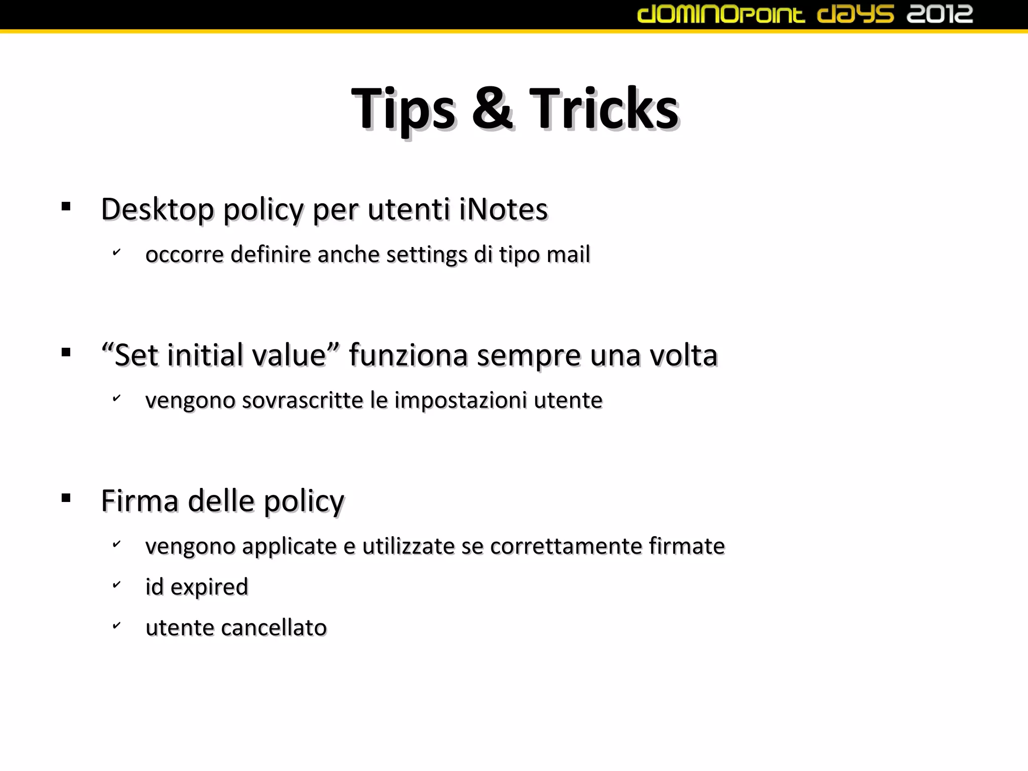 Tips & Tricks

    Desktop policy per utenti iNotes
    ✔
        occorre definire anche settings di tipo mail



    “Set initial value” funziona sempre una volta
    ✔
        vengono sovrascritte le impostazioni utente



    Firma delle policy
    ✔
        vengono applicate e utilizzate se correttamente firmate
    ✔
        id expired
    ✔
        utente cancellato
 
