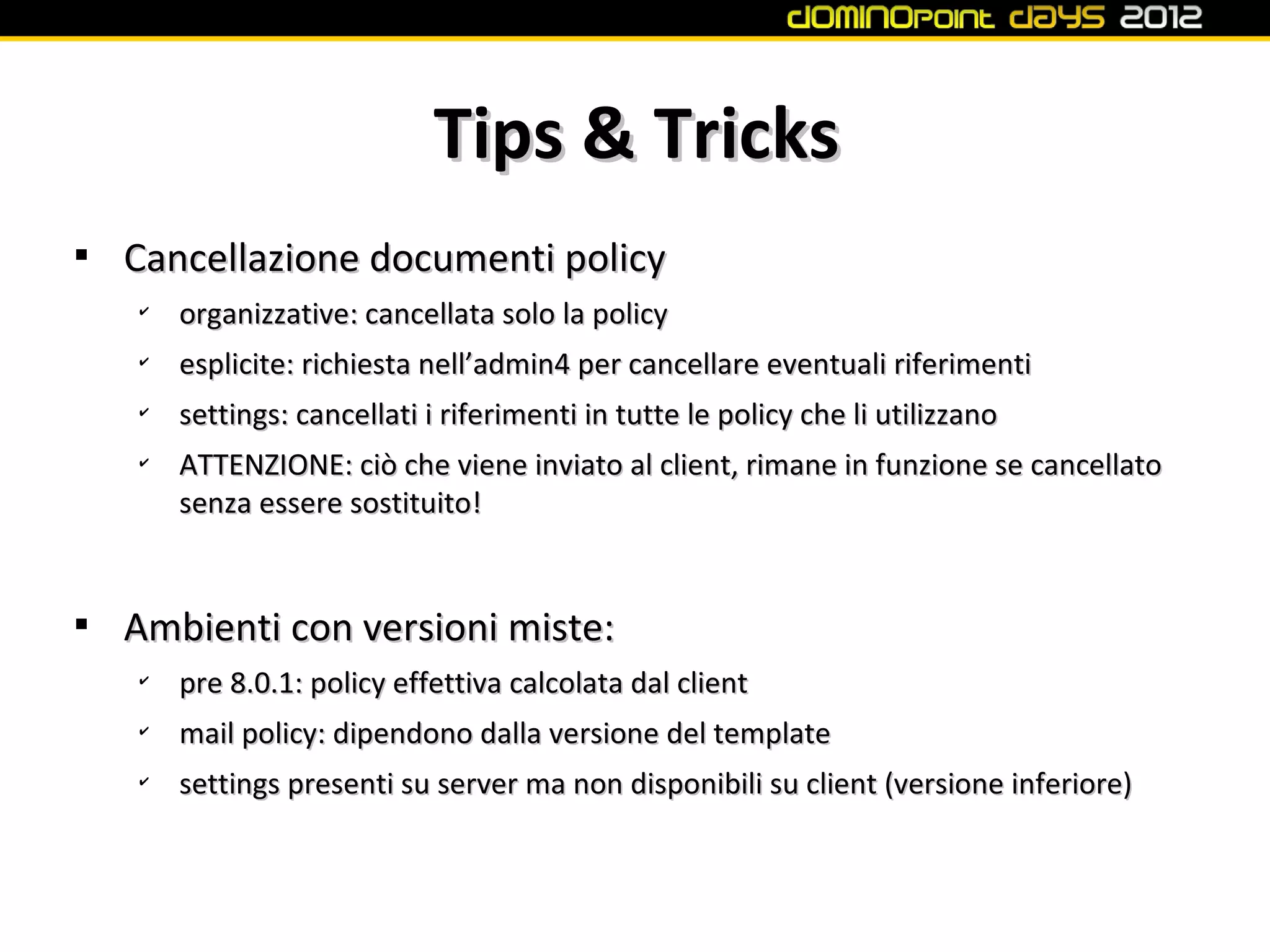 Tips & Tricks

    Cancellazione documenti policy
    ✔
        organizzative: cancellata solo la policy
    ✔
        esplicite: richiesta nell’admin4 per cancellare eventuali riferimenti
    ✔
        settings: cancellati i riferimenti in tutte le policy che li utilizzano
    ✔
        ATTENZIONE: ciò che viene inviato al client, rimane in funzione se cancellato
        senza essere sostituito!



    Ambienti con versioni miste:
    ✔
        pre 8.0.1: policy effettiva calcolata dal client
    ✔
        mail policy: dipendono dalla versione del template
    ✔
        settings presenti su server ma non disponibili su client (versione inferiore)
 