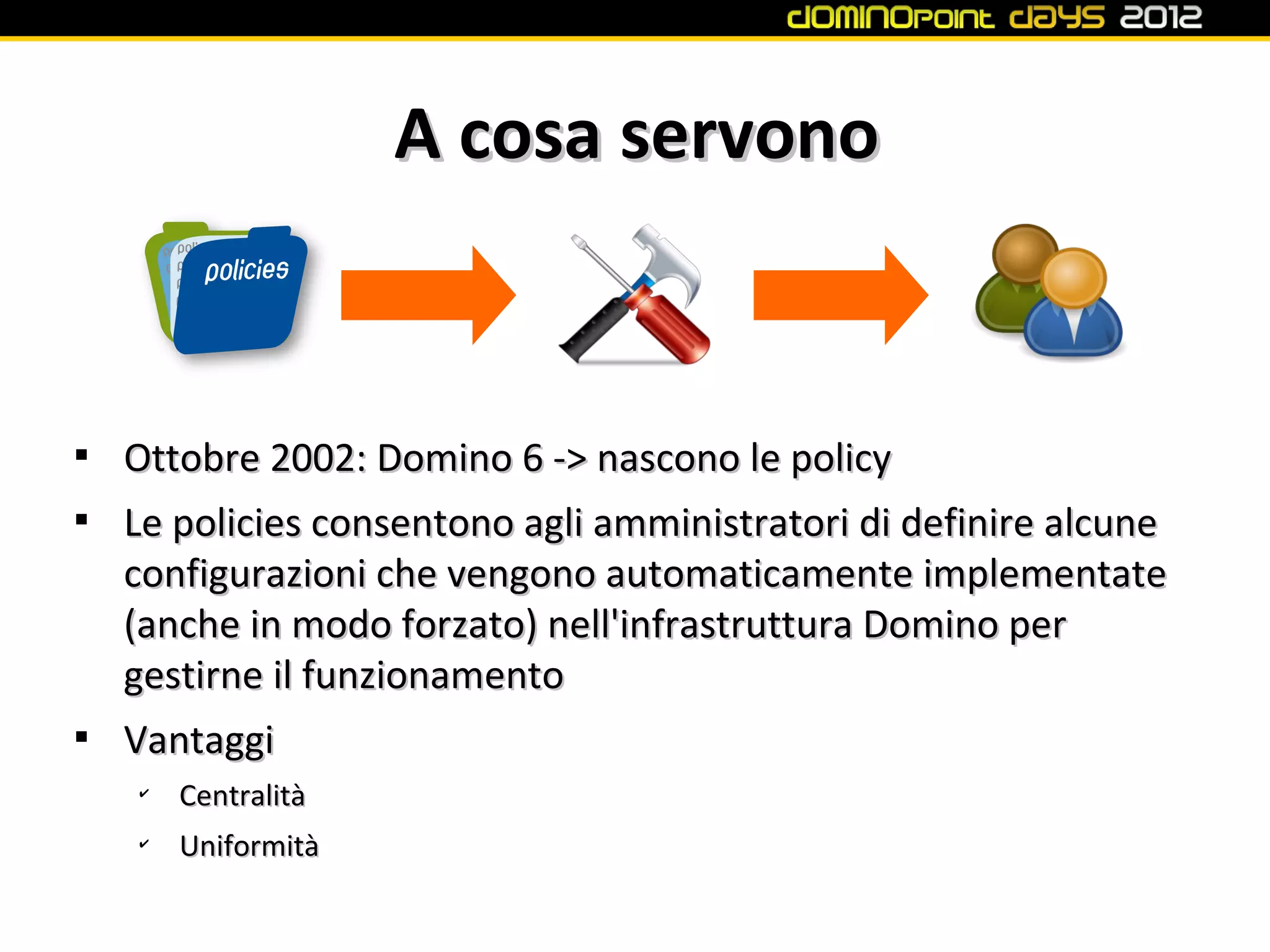 A cosa servono



    Ottobre 2002: Domino 6 -> nascono le policy

    Le policies consentono agli amministratori di definire alcune
    configurazioni che vengono automaticamente implementate
    (anche in modo forzato) nell'infrastruttura Domino per
    gestirne il funzionamento

    Vantaggi
    ✔
        Centralità
    ✔
        Uniformità
 