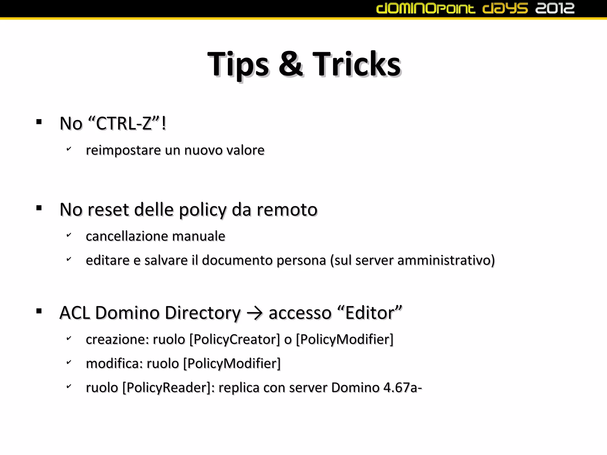 Tips & Tricks

    No “CTRL-Z”!
    ✔
        reimpostare un nuovo valore



    No reset delle policy da remoto
    ✔
        cancellazione manuale
    ✔
        editare e salvare il documento persona (sul server amministrativo)



    ACL Domino Directory → accesso “Editor”
    ✔
        creazione: ruolo [PolicyCreator] o [PolicyModifier]
    ✔
        modifica: ruolo [PolicyModifier]
    ✔
        ruolo [PolicyReader]: replica con server Domino 4.67a-
 