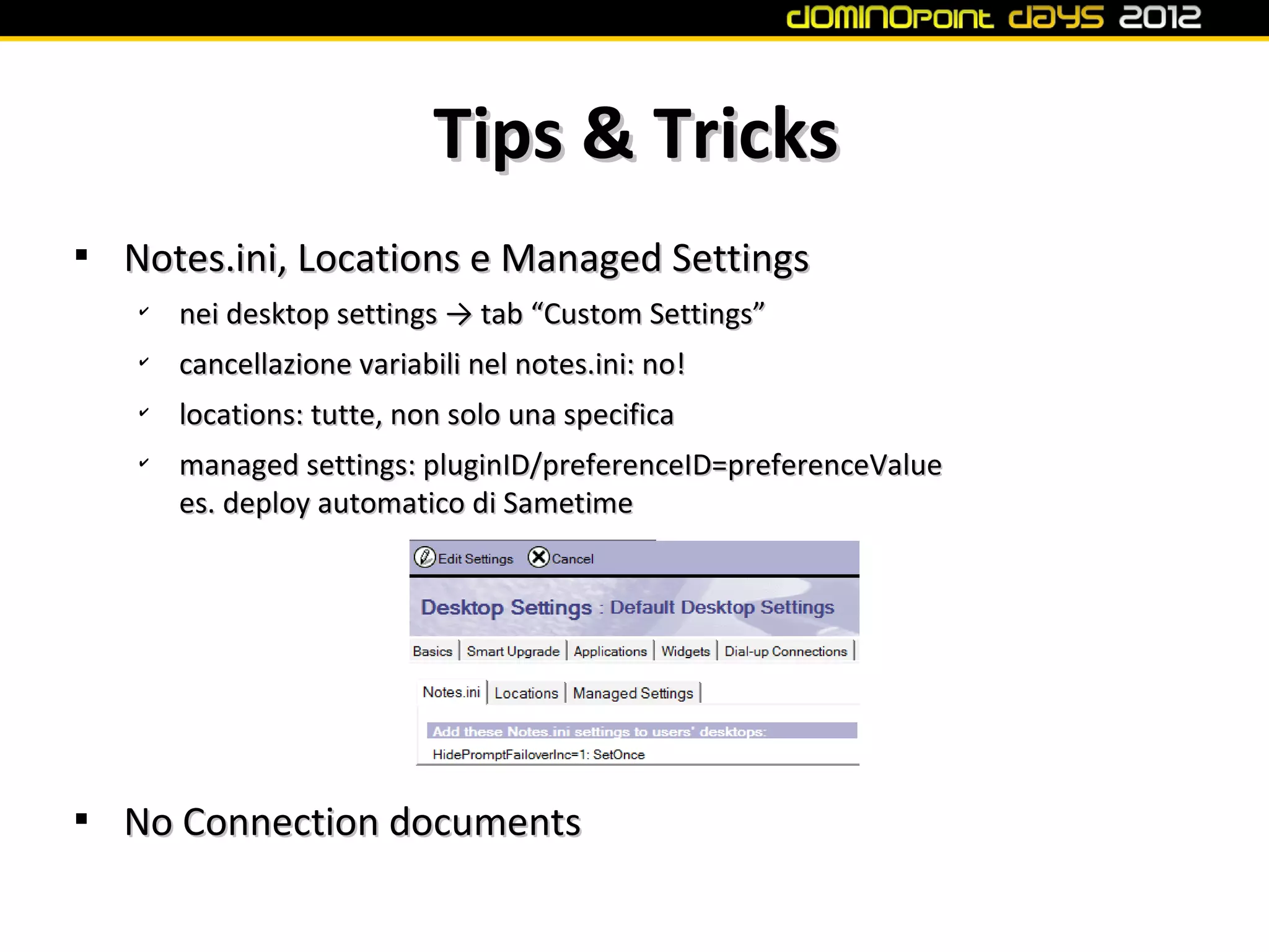 Tips & Tricks

    Notes.ini, Locations e Managed Settings
    ✔
        nei desktop settings → tab “Custom Settings”
    ✔
        cancellazione variabili nel notes.ini: no!
    ✔
        locations: tutte, non solo una specifica
    ✔
        managed settings: pluginID/preferenceID=preferenceValue
        es. deploy automatico di Sametime





    No Connection documents
 