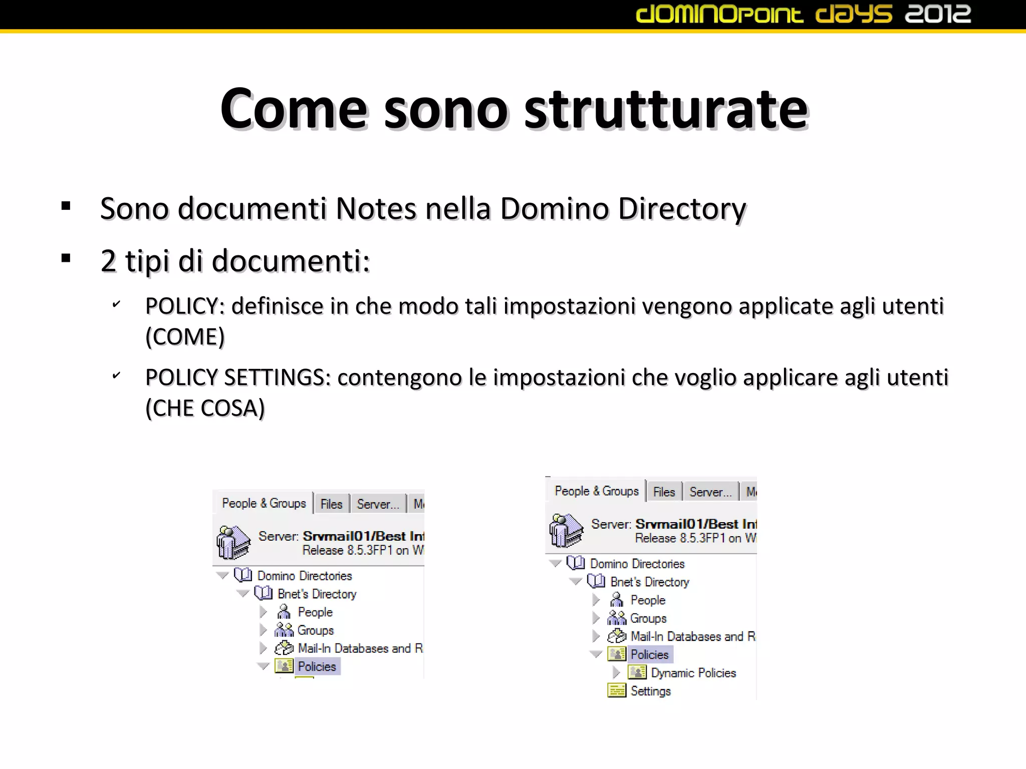 Come sono strutturate

    Sono documenti Notes nella Domino Directory

    2 tipi di documenti:
    ✔
        POLICY: definisce in che modo tali impostazioni vengono applicate agli utenti
        (COME)
    ✔
        POLICY SETTINGS: contengono le impostazioni che voglio applicare agli utenti
        (CHE COSA)
 