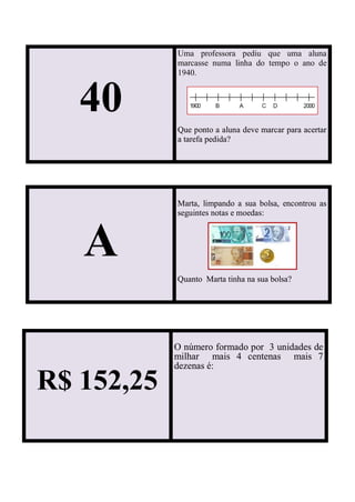 A
Marta, limpando a sua bolsa, encontrou as
seguintes notas e moedas:
Quanto Marta tinha na sua bolsa?
40
Uma professora pediu que uma aluna
marcasse numa linha do tempo o ano de
1940.
Que ponto a aluna deve marcar para acertar
a tarefa pedida?
R$ 152,25
O número formado por 3 unidades de
milhar mais 4 centenas mais 7
dezenas é:
 
