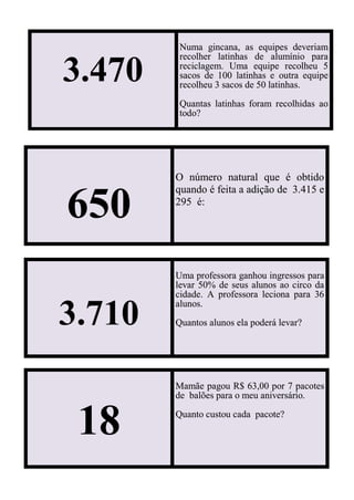 3.470
Numa gincana, as equipes deveriam
recolher latinhas de alumínio para
reciclagem. Uma equipe recolheu 5
sacos de 100 latinhas e outra equipe
recolheu 3 sacos de 50 latinhas.
Quantas latinhas foram recolhidas ao
todo?
650
O número natural que é obtido
quando é feita a adição de 3.415 e
295 é:
3.710
Uma professora ganhou ingressos para
levar 50% de seus alunos ao circo da
cidade. A professora leciona para 36
alunos.
Quantos alunos ela poderá levar?
18
Mamãe pagou R$ 63,00 por 7 pacotes
de balões para o meu aniversário.
Quanto custou cada pacote?
 