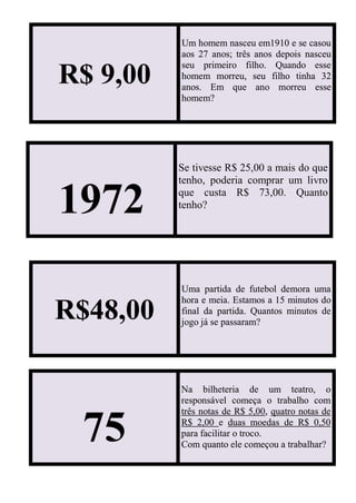 R$ 9,00
Um homem nasceu em1910 e se casou
aos 27 anos; três anos depois nasceu
seu primeiro filho. Quando esse
homem morreu, seu filho tinha 32
anos. Em que ano morreu esse
homem?
1972
Se tivesse R$ 25,00 a mais do que
tenho, poderia comprar um livro
que custa R$ 73,00. Quanto
tenho?
R$48,00
Uma partida de futebol demora uma
hora e meia. Estamos a 15 minutos do
final da partida. Quantos minutos de
jogo já se passaram?
75
Na bilheteria de um teatro, o
responsável começa o trabalho com
três notas de R$ 5,00, quatro notas de
R$ 2,00 e duas moedas de R$ 0,50
para facilitar o troco.
Com quanto ele começou a trabalhar?
 