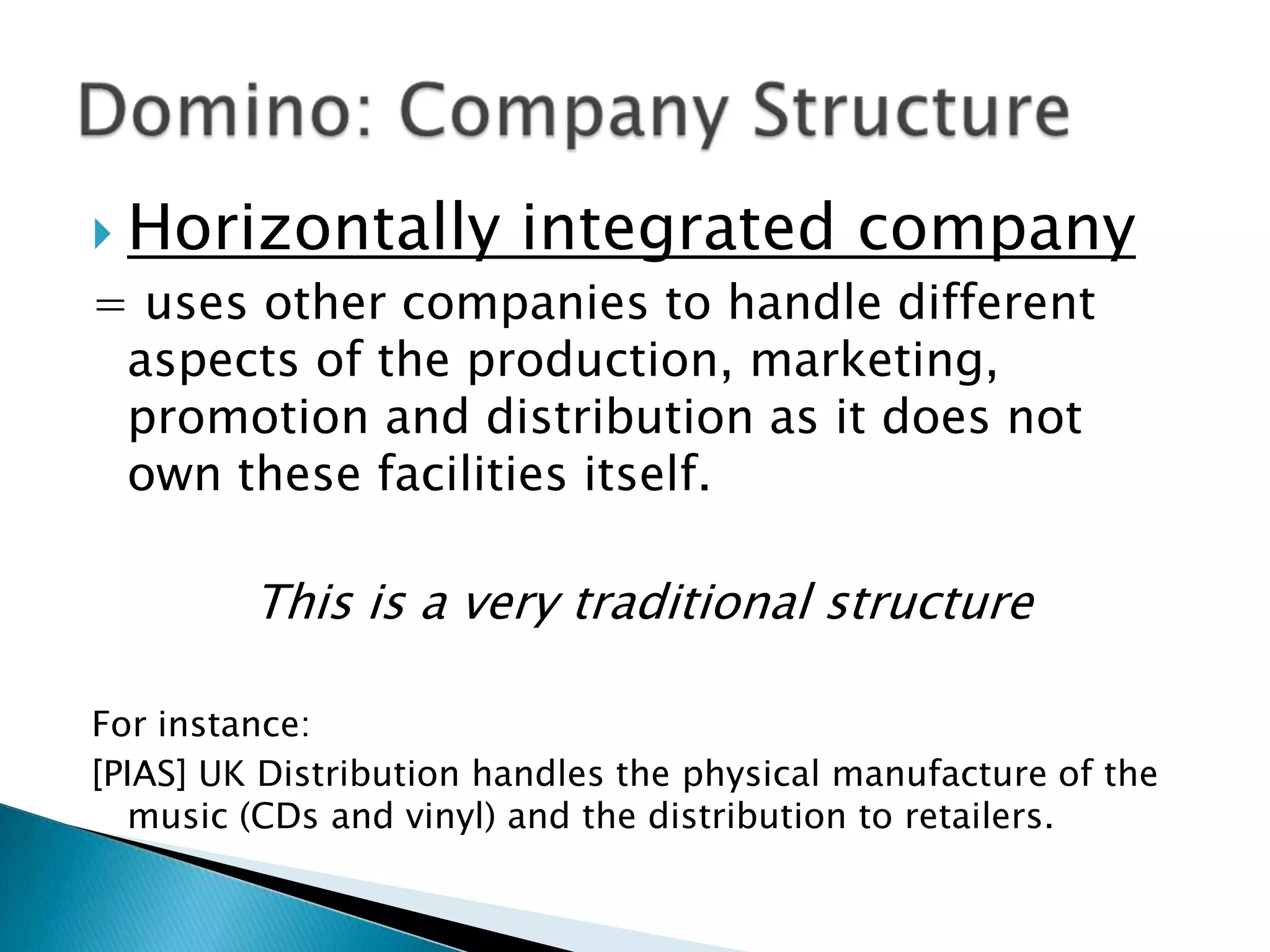 Horizontally integrated company= uses other companies to handle different aspects of the production, marketing, promotion and distribution as it does not own these facilities itself.This is a very traditional structureFor instance:[PIAS] UK Distribution handles the physical manufacture of the music (CDs and vinyl) and the distribution to retailers.Domino: Company Structure