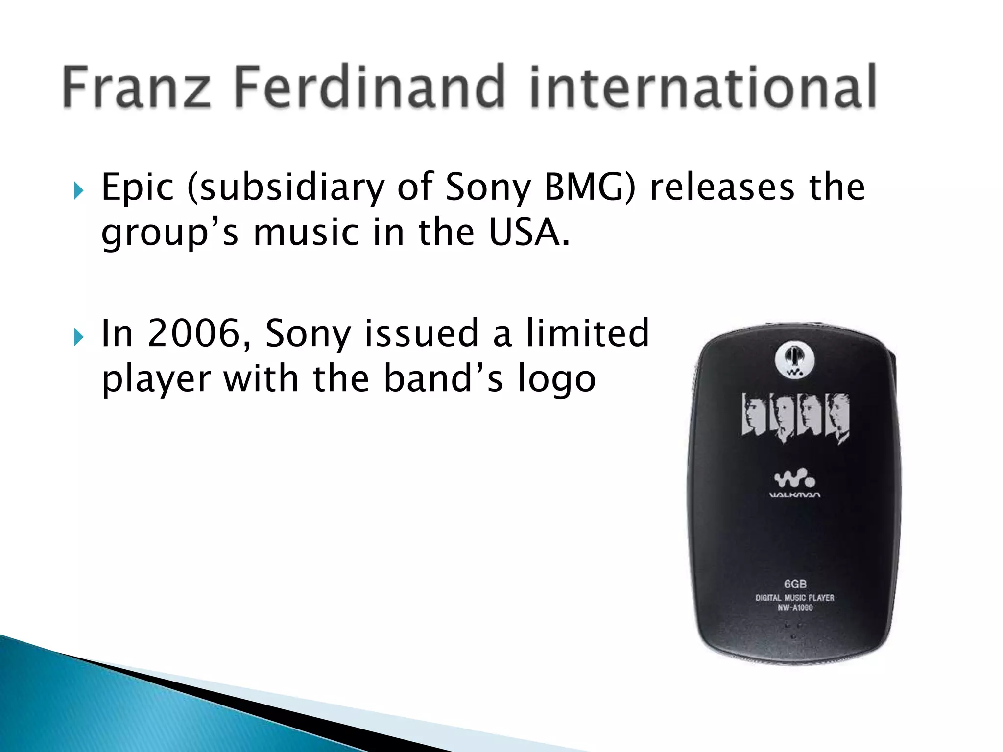 Epic (subsidiary of Sony BMG) releases the group’s music in the USA.In 2006, Sony issued a limited edition MP3 player with the band’s logoFranz Ferdinand international 
