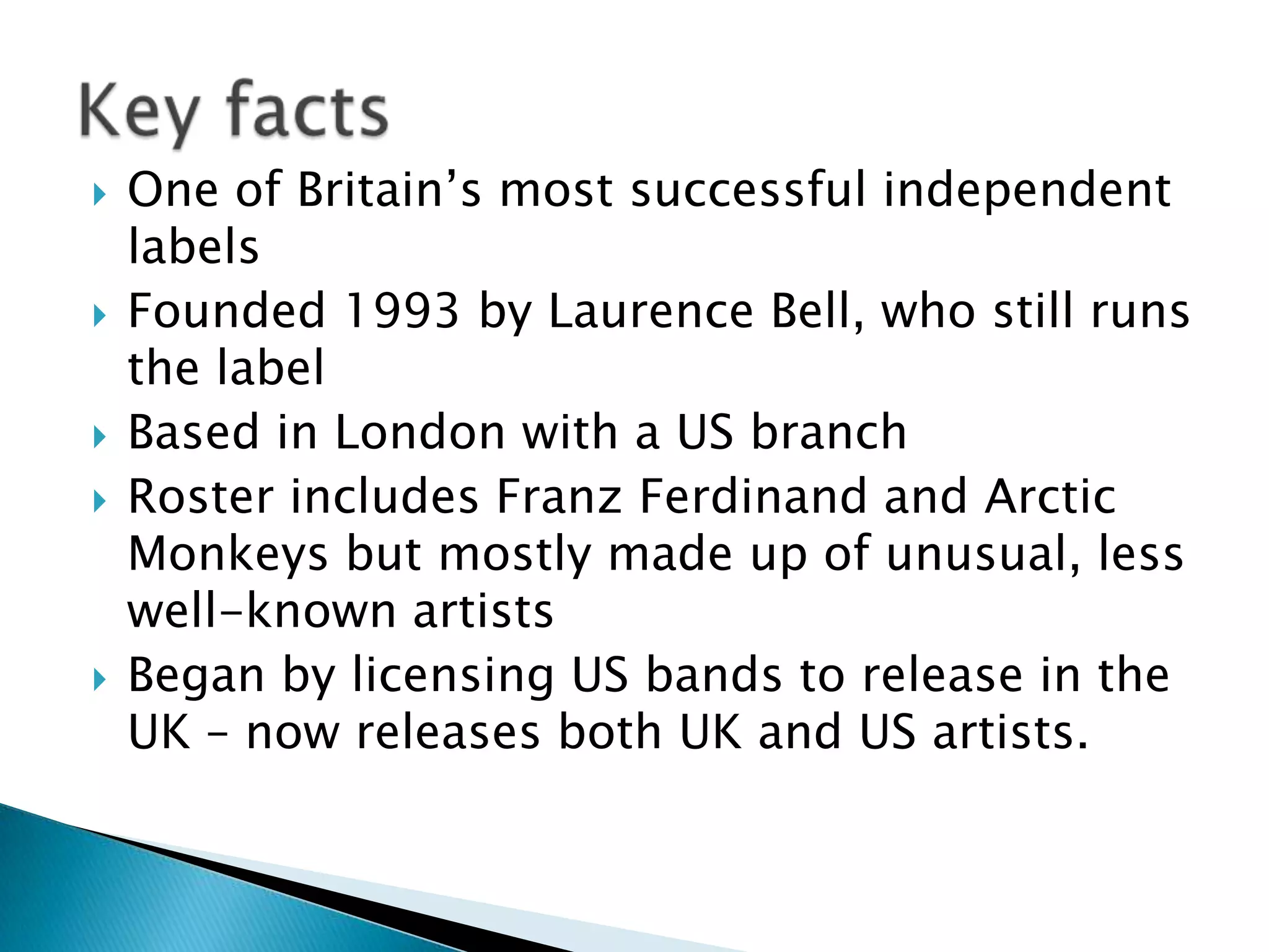 One of Britain’s most successful independent labelsFounded 1993 by Laurence Bell, who still runs the labelBased in London with a US branchRoster includes Franz Ferdinand and Arctic Monkeys but mostly made up of unusual, less well-known artistsBegan by licensing US bands to release in the UK – now releases both UK and US artists. Key facts 