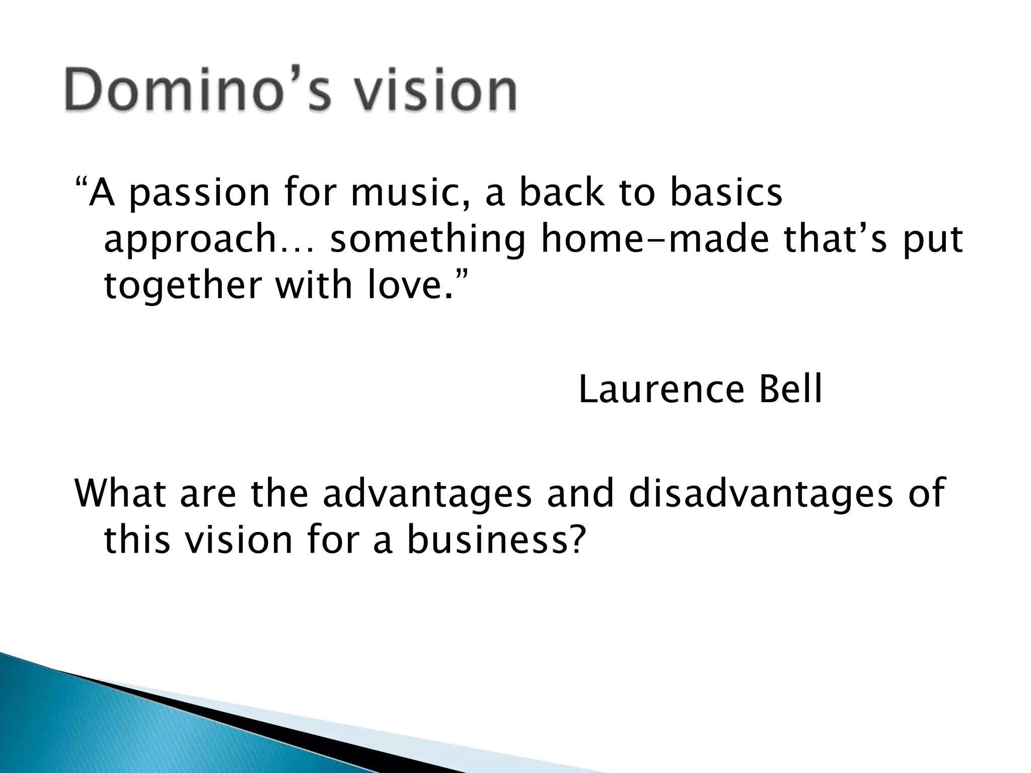 “A passion for music, a back to basics approach… something home-made that’s put together with love.” 						Laurence BellWhat are the advantages and disadvantages of this vision for a business? Domino’s vision