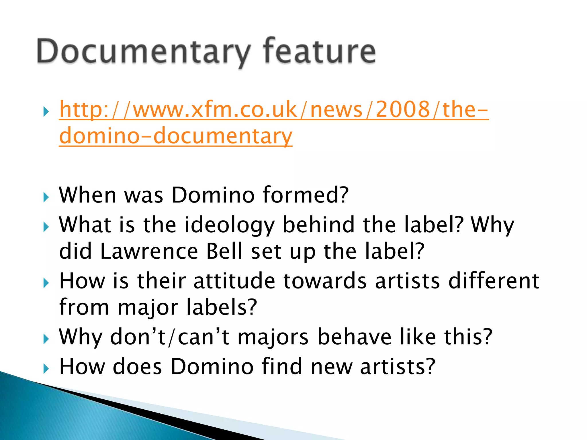 http://www.xfm.co.uk/news/2008/the-domino-documentaryWhen was Domino formed?What is the ideology behind the label? Why did Lawrence Bell set up the label?How is their attitude towards artists different from major labels?Why don’t/can’t majors behave like this?How does Domino find new artists?Documentary feature 