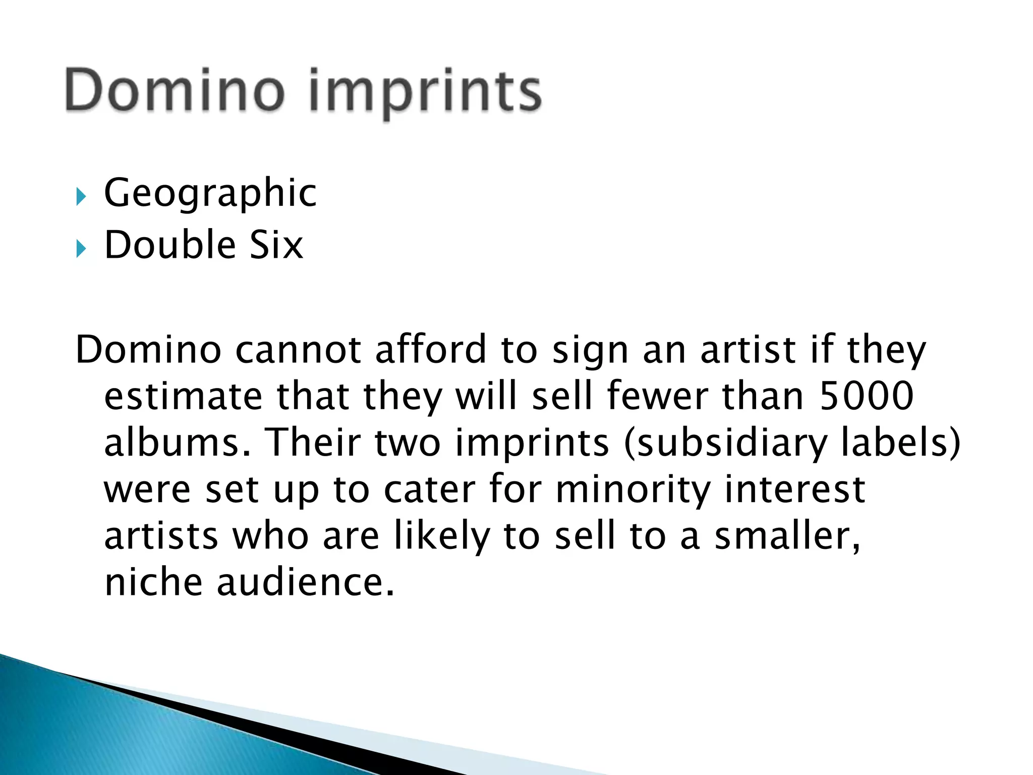 GeographicDouble SixDomino cannot afford to sign an artist if they estimate that they will sell fewer than 5000 albums. Their two imprints (subsidiary labels) were set up to cater for minority interest artists who are likely to sell to a smaller, niche audience.Domino imprints