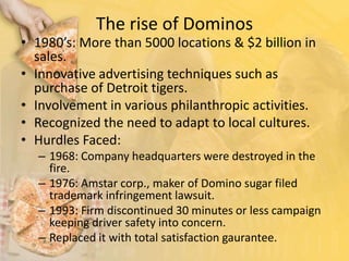 The rise of Dominos1980’s: More than 5000 locations & $2 billion in sales.Innovative advertising techniques such as purchase of Detroit tigers.Involvement in various philanthropic activities.Recognized the need to adapt to local cultures.Hurdles Faced:1968: Company headquarters were destroyed in the fire.1976: Amstar corp., maker of Domino sugar filed trademark infringement lawsuit. 1993: Firm discontinued 30 minutes or less campaign keeping driver safety into concern.Replaced it with total satisfaction gaurantee.