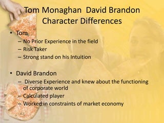 Tom Monaghan  David Brandon Character DifferencesTom No Prior Experience in the fieldRisk Taker Strong stand on his Intuition David Brandon Diverse Experience and knew about the functioning of corporate worldCalculated player Worked in constraints of market economy