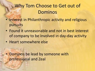 Why Tom Choose to Get out of DominosInterest in Philanthropic activity and religious pursuitsFound it unreasonable and not in best interest of company to be involved in day-day activityHeart somewhere else Dominos be lead by someone with professional and Zeal 