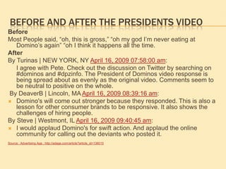 Before and after the presidents VideoBefore Most People said, “oh, this is gross,” “oh my god I’m never eating at Domino’s again” “oh I think it happens all the time. After By Turinas | NEW YORK, NY April 16, 2009 07:58:00 am:	I agree with Pete. Check out the discussion on Twitter by searching on #dominos and #dpzinfo. The President of Dominos video response is being spread about as evenly as the original video. Comments seem to be neutral to positive on the whole. By DeaverB | Lincoln, MA April 16, 2009 08:39:16 am:Domino's will come out stronger because they responded. This is also a lesson for other consumer brands to be responsive. It also shows the challenges of hiring people.By Steve | Westmont, IL April 16, 2009 09:40:45 am:I would applaud Domino's for swift action. And applaud the online community for calling out the deviants who posted it.Source : Advertising Age : http://adage.com/article?article_id=136015