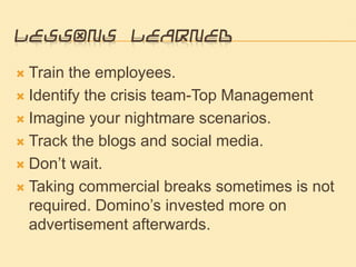 Lessons LearnedTrain the employees.Identify the crisis team-Top ManagementImagine your nightmare scenarios.Track the blogs and social media.Don’t wait.Taking commercial breaks sometimes is not required. Domino’s invested more on advertisement afterwards. 