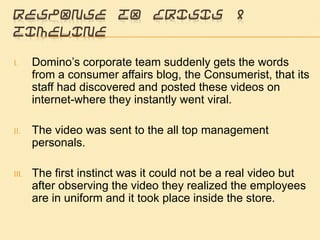 Response to crisis & TimelineDomino’s corporate team suddenly gets the words from a consumer affairs blog, the Consumerist, that its staff had discovered and posted these videos on internet-where they instantly went viral. The video was sent to the all top management personals. The first instinct was it could not be a real video but after observing the video they realized the employees are in uniform and it took place inside the store. 