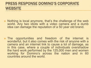 press response Domino’s corporate websiteNothing is local anymore, that’s the challenge of the web world. Any two idiots with a video camera and a dumb idea can damage the reputation of a 50 year old brand.  The opportunities and freedom of the internet is wonderful, but it also comes with the risk of anyone with a camera and an internet link to cause a lot of damage, as in this case, where a couple of individuals overshadow the hard work performed by the 125,000 men and women working for Domino’s across the nation and in 60 countries around the world. 
