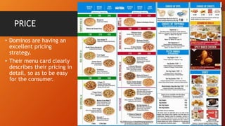 PRICE
• Dominos are having an
excellent pricing
strategy.
• Their menu card clearly
describes their pricing in
detail, so as to be easy
for the consumer.
 