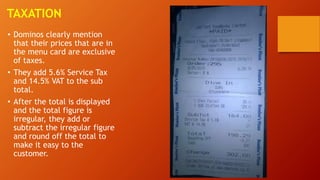 TAXATION
• Dominos clearly mention
that their prices that are in
the menu card are exclusive
of taxes.
• They add 5.6% Service Tax
and 14.5% VAT to the sub
total.
• After the total is displayed
and the total figure is
irregular, they add or
subtract the irregular figure
and round off the total to
make it easy to the
customer.
 