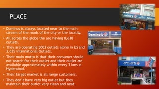 PLACE
• Dominos is always located near to the main
stream of the roads of the city or the locality.
• All across the globe the are having 8,638
outlets.
• They are operating 5003 outlets alone in US and
3,635 international Outlets.
• Their main motto is that their consumer should
not search for their outlet and their outlet are
available approximately within every 3 kms in
Hyderabad.
• Their target market is all range customers.
• They don’t have very big outlet but they
maintain their outlet very clean and neat.
 
